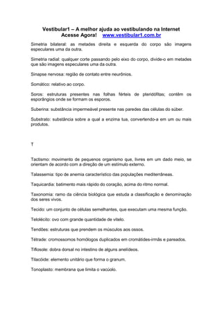 Vestibular1 – A melhor ajuda ao vestibulando na Internet
Acesse Agora! www.vestibular1.com.br
Simetria bilateral: as metades direita e esquerda do corpo são imagens
especulares uma da outra.
Simetria radial: qualquer corte passando pelo eixo do corpo, divide-o em metades
que são imagens especulares uma da outra.
Sinapse nervosa: região de contato entre neurônios.
Somático: relativo ao corpo.
Soros: estruturas presentes nas folhas férteis de pteridófitas; contêm os
esporângios onde se formam os esporos.
Suberina: substância impermeável presente nas paredes das células do súber.
Substrato: substância sobre a qual a enzima tua, convertendo-a em um ou mais
produtos.
T
Tactismo: movimento de pequenos organismo que, livres em um dado meio, se
orientam de acordo com a direção de um estímulo externo.
Talassemia: tipo de anemia característico das populações mediterrâneas.
Taquicardia: batimento mais rápido do coração, acima do ritmo normal.
Taxonomia: ramo da ciência biológica que estuda a classificação e denominação
dos seres vivos.
Tecido: um conjunto de células semelhantes, que executam uma mesma função.
Telolécito: ovo com grande quantidade de vitelo.
Tendões: estruturas que prendem os músculos aos ossos.
Tétrade: cromossomos homólogos duplicados em cromátides-irmãs e pareados.
Tiflosole: dobra dorsal no intestino de alguns anelídeos.
Tilacóide: elemento unitário que forma o granum.
Tonoplasto: membrana que limita o vacúolo.
 
