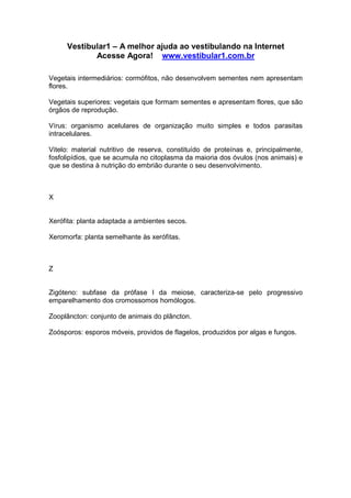 Vestibular1 – A melhor ajuda ao vestibulando na Internet
Acesse Agora! www.vestibular1.com.br
Vegetais intermediários: cormófitos, não desenvolvem sementes nem apresentam
flores.
Vegetais superiores: vegetais que formam sementes e apresentam flores, que são
órgãos de reprodução.
Vírus: organismo acelulares de organização muito simples e todos parasitas
intracelulares.
Vitelo: material nutritivo de reserva, constituído de proteínas e, principalmente,
fosfolipídios, que se acumula no citoplasma da maioria dos óvulos (nos animais) e
que se destina à nutrição do embrião durante o seu desenvolvimento.
X
Xerófita: planta adaptada a ambientes secos.
Xeromorfa: planta semelhante às xerófitas.
Z
Zigóteno: subfase da prófase I da meiose, caracteriza-se pelo progressivo
emparelhamento dos cromossomos homólogos.
Zooplâncton: conjunto de animais do plâncton.
Zoósporos: esporos móveis, providos de flagelos, produzidos por algas e fungos.
 