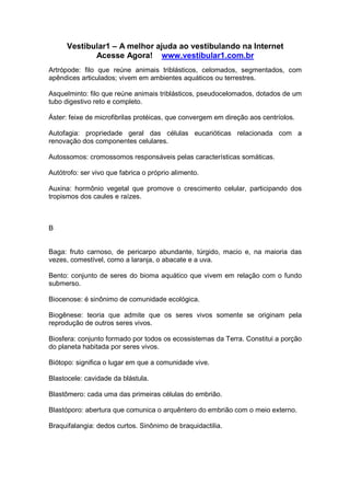 Vestibular1 – A melhor ajuda ao vestibulando na Internet
Acesse Agora! www.vestibular1.com.br
Artrópode: filo que reúne animais triblásticos, celomados, segmentados, com
apêndices articulados; vivem em ambientes aquáticos ou terrestres.
Asquelminto: filo que reúne animais triblásticos, pseudocelomados, dotados de um
tubo digestivo reto e completo.
Áster: feixe de microfibrilas protéicas, que convergem em direção aos centríolos.
Autofagia: propriedade geral das células eucarióticas relacionada com a
renovação dos componentes celulares.
Autossomos: cromossomos responsáveis pelas características somáticas.
Autótrofo: ser vivo que fabrica o próprio alimento.
Auxina: hormônio vegetal que promove o crescimento celular, participando dos
tropismos dos caules e raízes.
B
Baga: fruto carnoso, de pericarpo abundante, túrgido, macio e, na maioria das
vezes, comestível, como a laranja, o abacate e a uva.
Bento: conjunto de seres do bioma aquático que vivem em relação com o fundo
submerso.
Biocenose: é sinônimo de comunidade ecológica.
Biogênese: teoria que admite que os seres vivos somente se originam pela
reprodução de outros seres vivos.
Biosfera: conjunto formado por todos os ecossistemas da Terra. Constitui a porção
do planeta habitada por seres vivos.
Biótopo: significa o lugar em que a comunidade vive.
Blastocele: cavidade da blástula.
Blastômero: cada uma das primeiras células do embrião.
Blastóporo: abertura que comunica o arquêntero do embrião com o meio externo.
Braquifalangia: dedos curtos. Sinônimo de braquidactilia.
 