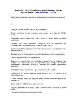 Vestibular1 – A melhor ajuda ao vestibulando na Internet
Acesse Agora! www.vestibular1.com.br
Briófita: planta avascular, cormófita, criptógama e terrestre (predominantemente).
C
Caatinga: formação vegetal típica da região Nordeste.
Caloria: quantidade de calor necessário para aquecer 1 g de água de 14,5ºC a
15,5ºC.
Cariocinese: divisão nuclear que ocorre durante a divisão celular de células
eucariontes.
Cariopse: fruto seco indeiscente, minúsculo, que se desenvolve em
infrutescências do tipo espiga, como o milho, o arroz e o trigo.
Carioteca: envoltório nuclear, membrana dupla que circunda o nucleoplasma e o
material genético.
Cariótipo: conjunto de cromossomos característico de uma determinada espécie.
Carpelo: megaesporófilo das angiospermas.
Catabolismo: segunda fase do metabolismo (posterior ao anabolismo), que
consiste em sucessivas reações enzimáticas de oxidação da matéria
anteriormente assimilada, visando a liberação da matéria anteriormente
assimilada.
Cefalópodes: classe de moluscos a que pertencem o polvo e a lula.
Celenterados: filo a que pertencem, entre outros, a hidra, as medusas e as
anêmonas-do-mar.
Celoma: cavidade interna do corpo de certos animais totalmente revestida por
mesoderme.
Célula: unidade morfofisiológica dos seres vivos.
Celulose: polissacarídeo produzido pelas células vegetais, que forma a parede
celular.
Cenócito: massa citoplasmática multinucleada.
 