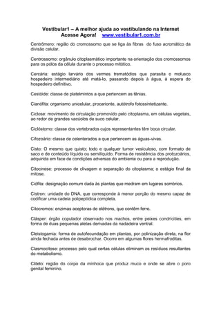 Vestibular1 – A melhor ajuda ao vestibulando na Internet
Acesse Agora! www.vestibular1.com.br
Centrômero: região do cromossomo que se liga às fibras do fuso acromático da
divisão celular.
Centrossomo: orgânulo citoplasmático importante na orientação dos cromossomos
para os pólos da célula durante o processo mitótico.
Cercária: estágio larvário dos vermes trematódios que parasita o molusco
hospedeiro intermediário até matá-lo, passando depois à água, à espera do
hospedeiro definitivo.
Cestóide: classe de platelmintos a que pertencem as tênias.
Cianófita: organismo unicelular, procarionte, autótrofo fotossintetizante.
Ciclose: movimento de circulação promovido pelo citoplasma, em células vegetais,
ao redor de grandes vacúolos de suco celular.
Ciclóstomo: classe dos vertebrados cujos representantes têm boca circular.
Cifozoário: classe de celenterados a que pertencem as águas-vivas.
Cisto: O mesmo que quisto; todo e qualquer tumor vesiculoso, com formato de
saco e de conteúdo líquido ou semilíquido. Forma de resistência dos protozoários,
adquirida em face de condições adversas do ambiente ou para a reprodução.
Citocinese: processo de clivagem e separação do citoplasma; o estágio final da
mitose.
Ciófita: designação comum dada às plantas que medram em lugares sombrios.
Cístron: unidade do DNA, que corresponde à menor porção do mesmo capaz de
codificar uma cadeia polipeptídica completa.
Citocromos: enzimas aceptoras de elétrons, que contêm ferro.
Clásper: órgão copulador observado nos machos, entre peixes condrícities, em
forma de duas pequenas aletas derivadas da nadadeira ventral.
Cleistogamia: forma de autofecundação em plantas, por polinização direta, na flor
ainda fechada antes de desabrochar. Ocorre em algumas flores hermafroditas.
Clasmocitose: processo pelo qual certas células eliminam os resíduos resultantes
do metabolismo.
Clitelo: região do corpo da minhoca que produz muco e onde se abre o poro
genital feminino.
 