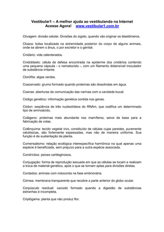 Vestibular1 – A melhor ajuda ao vestibulando na Internet
Acesse Agora! www.vestibular1.com.br
Clivagem: divisão celular. Divisões do zigoto, quando vão originar os blastômeros.
Cloaca: bolsa localizada na extremidade posterior do corpo de alguns animais,
onde se abrem o ânus, o por excretor e o genital.
Cnidário: vide celenterados.
Cnidoblasto: célula de defesa encontrada na epiderme dos cnidários contendo
uma pequena cápsula - o nematocisto -, com um filamento distensível inoculador
de substância irritante.
Clorófita: algas verdes.
Coacervado: grumo formado quando proteínas são dissolvidas em água.
Coanas: aberturas de comunicação das narinas com a cavidade bucal.
Código genético: informação genética contida nos genes.
Códon: seqüência de três nucleotídeos do RNAm, que codifica um determinado
tipo de aminoácido.
Colágeno: proteínas mais abundante nos mamíferos, serve de base para a
fabricação de colas.
Colênquima: tecido vegetal vivo, constituído de células cujas paredes, puramente
celulósicas, são fortemente espessadas, mas não de maneira uniforme. Sua
função é de sustentação da planta.
Comensalismo: relação ecológica interespecífica harmônica na qual apenas uma
espécie é beneficiada, sem prejuízo para a outra espécie associada.
Condríctios: peixes cartilaginosos.
Conjugação: forma de reprodução sexuada em que as células se tocam e realizam
a troca de material genético, após o que se tornam aptas para divisões diretas.
Cordados: animais com notocorda na fase embrionária.
Córnea: membrana transparente que recobre a parte anterior do globo ocular.
Corpúsculo residual: vacúolo formado quando a digestão de substâncias
estranhas é incompleta.
Criptógama: planta que não produz flor.
 