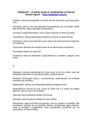 Vestibular1 – A melhor ajuda ao vestibulando na Internet
Acesse Agora! www.vestibular1.com.br
Cristalino: estrutura transparente, em forma de lente biconvexa, que deixa passar
a luz.
Cromátide: cada um dos dois filamentos cromossômicos que se mantêm unidos
pelo centrômero, após a dupliação cromossômica.
Cromatina: material filamentoso, muito corável, presente no interior da célula.
Cromatóforos: células pigmentadas existentes na derme de certos animais.
Cromômero: cada um dos grânulos que se coram mais intensamente ao longo dos
cromossomos.
Cromonema: filamento de cromatina antes de ser denominado cromossomo.
Cromoplasto: plasto com pigmento.
Crustáceos: classe de artrópodes à qual pertencem o camarão, a lagosta, entre
outros.
D
Deiscência: abertura espontânea dos frutos secos ou de uma antera, para dar
liberdade às sementes ou aos grãos de pólen, respectivamente.
Dendritos: ramificações curtas e numerosíssimas, arborescentes, de condução
centrípeta dos neurônios.
Deplasmólise: volta de uma célula plasmolisada à situação normal.
Deuterostômios: animais em que a boca do adulto não é a mesma do estágio
gastrular, mas sim uma nova formação.
Diacinese: última subfase da prófase I da meiose.
Dicariótica: aplica-se para as células com dois núcleos.
Diatomáceas: algas da Divisão Chrysophyta, ricas em caroteno e xantofilas. São
unicelulares, providas de um envoltório silicoso. Consideradas algas inferiores,
como as pirrófitas e euglenófitas, ficam enquadradas, juntamente com os
protozoários, no Reino Protista.
 
