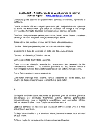 Vestibular1 – A melhor ajuda ao vestibulando na Internet
Acesse Agora! www.vestibular1.com.br
Diencéfalo: parte posterior do prosencéfalo, composta de tálamo, hipotálamo e
epitálamo.
Difteria: moléstia infecto-contagiosa provocada pelo Corynebacterium diphteriae
ou bacilo de Klebs-Löffler, que ataca as mucosas da faringe e da laringe,
provocando a formação de placas fibrinosas brancas aderidas ao tecido.
Dipnóicos: designação dos peixes pulmonados, isto é, peixes ósseos portadores
de bexiga natatória adaptada à função de respiração aérea.
Dióica: diz-se das espécies em que os indivíduos são unissexuados.
Diplóide: célula que apresenta pares de cromossomos homólogos.
Diplossomo: a dupla de centríolos em cada pólo das células animais.
Diplóteno: subfase da prófase I da meiose.
Dormência: estado de atividade suspensa.
Down, síndrome: alteração autossômica caracterizada pela presença de três
cromossomos número 21 no cariótipo (trissomia do 21), retardo mental e
malformações múltiplas das características faciais e do sistema nervos central.
Drupa: fruto carnoso com uma só semente.
Dura-máter: meninge mais externa, fibrosa, adjacente ao tecido ósseo, que
envolve as duas outras meninges - a aracnóide a a pia-máter.
E
Eclâmpsia: síndrome grave resultante de profundo grau de toxemia gravídica,
caracterizada por acentuada hipertensão arterial, edemas generalizados,
comprometimento renal e desordens neurológicas, com convulsões clônico-
tônicas, inconsciência e coma. Freqüentemente leva à morte.
Ecobiose: complexo de relações que se passam entre os seres vivos e o meio
ambiente em que vivem.
Ecologia: ramo da ciência que estuda as interações entre os seres vivos e o meio
em que vivem.
Ecótono: região de transição entre dois ecossistemas diferentes.
 