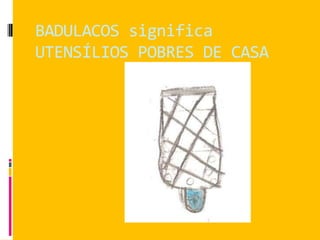 BADULACOS significa
UTENSÍLIOS POBRES DE CASA
 