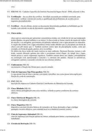 vivo.
CEI (NR-18) - Cadastro Específico do Instituto Nacional do Seguro Social - INSS, referente à obra.
113.
Certificação – Ato ou efeito de certificar. Atividade executada por entidade autorizada, para
determinar, verificar e atestar por escrito, a qualificação de profissionais, de acordo com os
requisitos preestabelecidos.
114.
Certificar – Ato de afirmar, atestar ou documentar determinada qualidade ou habilidade que foi
testada, com emissão ou não de documento comprobatório
115.
Chuva ácida -
chuva que se caracteriza por apresentar características ácidas, em virtude de ter em sua composição
ácidos diluídos, em geral sulfúrico e ou nítrico. A chuva ácida se forma a partir da reação de óxidos
de enxofre e ou nitrogênio, provenientes de poluição industrial, com a água presente na atmosfera.
A reação dos óxidos com a água atmosférica forma ácidos diluídos que se precipitam em forma de
chuva com pH menor que 5. Também ocorrem outros tipos de precipitações ácidas, como por
exemplo, em forma de geada, granizo, neve ou neblina.
Os efeitos da chuva ácida são muito nocivos ao meio ambiente. Destroem florestas, tornam o solo
ácido, causam alteração química dos solos e envenenam cursos d'água. Ao atingir rios e lagos,
matam peixes e outros organismos aquáticos. Também causam danos nas cidades, principalmente
na construção civil, deteriorando o concreto e a estrutura dos prédios. Atacam os automóveis,
estragando a pintura e causando corrosão de sua estrutura metálica.
116.
Cimbramento (NR-18)
escoramento e fixação das fôrmas para concreto armado.
117.
Cinto de Segurança Tipo Pára-quedista (NR-18)
é o que possui tiras de tórax e pernas, com ajuste e presilhas; nas costas possui uma argola para
fixação de corda de sustentação.
118.
CGC (NR-18)
inscrição da empresa no Cadastro Geral de Contribuintes do Ministério da Fazenda.
119.
Chave Blindada (NR-18)
chave elétrica protegida por uma caixa metálica, isolando as partes condutoras de contatos
elétricos.
120.
Chave Elétrica de Bloqueio (NR-18)
é a chave interruptora de corrente.
121.
Chave Magnética (NR-18)
dispositivo com dois circuitos básicos, de comando e de força, destinados a ligar e desligar
quaisquer circuitos elétricos, com comando local ou a distância (controle remoto).
122.
Cinto de Segurança Abdominal (NR-18)
cinto de segurança com fixação apenas na cintura, utilizado para limitar a movimentação do
trabalhador.
123.
Circuito de Derivação (NR-18)
124.
DICIONÁRIO DE SEGURANÇA DO TRABALHO http://www.bauru.unesp.br/curso_cipa/dic.htm
10 de 36 6/7/aaaa 19:42
 