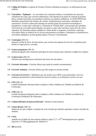Código de Projeto o conjunto de Normas Técnicas utilizadas no projeto e na fabricação de uma
caldeira
134.
Convulsões + Epilepsia = As convulsões são contrações súbitas e involuntárias de músculos
voluntários do corpo, que ocorrem subitamente e têm aparência de perda de controle da postura
física, estando associadas, nas paralisias cerebrais, aos quadros epilépticos. As EPILEPSIAS são
distúrbios intermitentes das funções do cérebro, freqüentemente associados a distúrbios da
consciência. O termo é plural pois abrange um enorme grupo de transtornos neurológicos e
psiquiátricos. O tipo mais conhecido é o chamado de "Grande Mal", caracterizado por episódios
recorrentes de convulsões generalizadas, nas quais o corpo todo estremece numa série de curtos
espasmos. Os chamados ataques epilépticos variam desde os espasmos, mioclonias, ausências,
convulsões febris na infância até os acessos psicomotores em adultos. Atualmente se classificam as
convulsões epilépticas em dois grandes grupos: Parciais e Generalizadas.
135.
Contrapino (NR-18)
pequena cavilha de ferro; de duas pernas, que se atravessa naponta de um eixo ou parafuso para
manter no lugar porcas e arruelas.
136.
Contraventamento (NR-18)
sistema de ligação entre elementos principais de uma estrutura para aumentar a rigidez do conjunto.
137.
Contraventos (NR-18)
elemento que interliga peças estruturais das torres dos elevadores.
138.
Corrente alternada - Corrente elétrica que muda de sentido constantemente
139.
Corrente contínua - Corrente elétrica que flui sempre no mesmo sentido
140.
Corrosivo (Corrosive) -- Substância que, de acordo com o DOT, causa destruição visível ou
mudanças permanentes à pele humana no local de contato, ou é altamente corrosivo ao aço.
141.
CPN (NR-18)
Comitê Permanente Nacional sobre Condições e Meio Ambiente do Trabalho na Indústria da
Construção.
142.
CPR (NR-18)
Comitê Permanente Regional sobre Condições e Meio Ambiente do Trabalho na Indústria da
Construção (Unidade(s) da Federação).
143.
Cutâneo/Dêrmico (Cutaneous/Dermal) -- Relativo à pele (derme).
144.
Cutelo Divisor (NR-18)
lâmina de aço que compõe o conjunto de serra circular que mantém separadas as partes serradas da
madeira.
145.
Curie
unidade de atividade de uma amostra radiativa, igual a 3,7 x 1010
desintegrações por segundo.
Equivale a 37 GBq (gigabequerel). Símbolo Ci.
146.
dB (decibel)
147.
DICIONÁRIO DE SEGURANÇA DO TRABALHO http://www.bauru.unesp.br/curso_cipa/dic.htm
12 de 36 6/7/aaaa 19:42
 