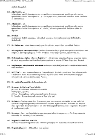 símbolo de decibel.
dB (A) (dê-bê-a)
indicação do nível de intensidade sonora medida com instrumento de nível de pressão sonora
operando no circuito de compressão "A". O dB (A) é usado para definir limites de ruídos contínuos
ou intermitentes.
148.
dB (C) (dê-bê-cê)
indicação do nível de intensidade sonora medida com instrumento de nível de pressão sonora
operando no circuito de compressão "C". O dB (C) é usado para definir limites de ruídos de
impacto.
149.
Decibel
décima parte do Bel, unidade de intensidade sonora no Sistema Internacional de Unidades.
Símbolo dB.
150.
Decibelímetro - (nome incorreto do) aparelho utilizado para medir a intensidade do som.
151.
Decomposição (Decomposition) -- Quebra de uma substância química em partes diferentes ou mais
simples. A decomposição pode ocorrer devido ao calor, reação química, decaimento, etc.
152.
Deficiência de oxigênio (Oxygen Deficiency) -- Refere-se a uma atmosfera que apresenta menos
do que o percentual normal de oxigênio encontrado no ar normal (21% de O2 ao nível do mar).
153.
Degradação da qualidade ambiental - Poluição ou alteração adversa das características do
meio ambiente.
154.
DENÚNCIA: peça processual onde os Procuradores da República expõem os fatos, circunstâncias
e motivos do delito. Pode ser feita a partir do Inquérito ou de outras provas (chamadas peças
informativas), a critério do Ministério Público.
155.
Dermatite (Dermatitis) -- Inflamação da pele.
156.
Desmonte de Rocha a Fogo (NR-18)
processo de retirada de rochas com explosivos.
Inclui fogo e fogacho;
a) Fogo - detonação de explosivo para efetuar o desmonte;
b) Fogacho - detonação complementar ao fogo principal.
157.
Diabetes = Ou diabetes mellitus, é uma doença ou um transtorno metabólico na qual o nível de
açúcar no sangue se apresenta constantemente elevado. A gravidez afeta o diabetes e o diabetes
afeta a gravidez, daí ser considerado um fator de risco predisponente para o surgimento de quadros
de paralisias cerebrais.
158.
Diagnose = Fazer um diagnóstico, sempre que possível de forma precoce, a fim de aprimorar os
resultados das intervenções e tratamentos.
159.
Dispositivo Limitador de Curso
dispositivo destinado a permitir uma sobreposição segura dos montantes da escada extensível.
160.
Dispnéia (Dyspnea) -- Dificuldade para respirar.
161.
DICIONÁRIO DE SEGURANÇA DO TRABALHO http://www.bauru.unesp.br/curso_cipa/dic.htm
13 de 36 6/7/aaaa 19:42
 