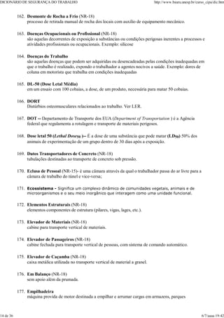 Desmonte de Rocha a Frio (NR-18)
processo de retirada manual de rocha dos locais com auxílio de equipamento mecânico.
162.
Doenças Ocupacionais ou Profissional (NR-18)
são aquelas decorrentes de exposição a substâncias ou condições perigosas inerentes a processos e
atividades profissionais ou ocupacionais. Exemplo: silicose
163.
Doenças do Trabalho
são aquelas doenças que podem ser adquiridas ou desencadeadas pelas condições inadequadas em
que o trabalho é realizado, expondo o trabalhador a agentes nocivos a saúde. Exemplo: dores de
coluna em motorista que trabalha em condições inadequadas
164.
DL-50 (Dose Letal Média)
em um ensaio com 100 cobaias, a dose, de um produto, necessária para matar 50 cobaias.
165.
DORT
Distúrbios osteomusculares relacionados ao trabalho. Ver LER.
166.
DOT -- Departamento de Transporte dos EUA (Department of Transportation ) é a Agência
federal que regulamenta a rotulagem e transporte de materiais perigosos.
167.
Dose letal 50 (Lethal Dose50 )-- É a dose de uma substância que pode matar (LD50) 50% dos
animais de experimentação de um grupo dentro de 30 dias após a exposição.
168.
Dutos Transportadores de Concreto (NR-18)
tubulações destinadas ao transporte de concreto sob pressão.
169.
Eclusa de Pessoal (NR-15)- é uma câmara através da qual o trabalhador passa do ar livre para a
câmara de trabalho do túnel e vice-versa;
170.
Ecossistema - Significa um complexo dinâmico de comunidades vegetais, animais e de
microorganismos e o seu meio inorgânico que interagem como uma unidade funcional.
171.
Elementos Estruturais (NR-18)
elementos componentes de estrutura (pilares, vigas, lages, etc.).
172.
Elevador de Materiais (NR-18)
cabine para transporte vertical de materiais.
173.
Elevador de Passageiros (NR-18)
cabine fechada para transporte vertical de pessoas, com sistema de comando automático.
174.
Elevador de Caçamba (NR-18)
caixa metálica utilizada no transporte vertical de material a granel.
175.
Em Balanço (NR-18)
sem apoio além da prumada.
176.
Empilhadeira
máquina provida de motor destinada a empilhar e arrumar cargas em armazens, parques
177.
DICIONÁRIO DE SEGURANÇA DO TRABALHO http://www.bauru.unesp.br/curso_cipa/dic.htm
14 de 36 6/7/aaaa 19:42
 