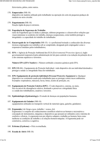 ferroviarios, pátios, entre outros.
Empurrador (NR-18)
dispositivo de madeira utilizado pelo trabalhador na operação de corte de pequenos pedaços de
madeira na serra circular.
178.
Engastamento (NR-18)
fixação rígida da peça à estrutura.
179.
Engenharia de Segurança do Trabalho
ramo da Engenharia que se dedica a planejar, elaborar programas e a desenvoilver soluções que
visam minimizar os acidentes de trabalho, doenças ocupacionais, como também proteger a
integridade e a capacidade de trabalho do trabalhador.
180.
Encarregado de Ar Comprimido (NR-15) - é o profissional treinado e conhecedor das diversas
técnicas empregadas nos trabalhos sob ar comprimido, designado pelo empregador como o
responsável imediato pelos trabalhadores;
181.
EPA -- Agência de Proteção Ambiental dos EUA (Environmental Protection Agency), órgão
governamental responsável pela administração de leis para controle e/ou redução da poluição do ar
e dos sistemas aquáticos e terrestres.
Número EPA (EPA Number) -- Número atribuído a insumos químicos pela EPA.
182.
EPI (NR-06) - Equipamento de Proteção Individual - todo dispositivo de uso individual destinado a
proteger a saúde e a integridade física do trabalhador.
183.
EPI: Equipamento de proteção individual (Personal Protective Equipment )-- Qualquer
dispositivo ou vestimenta usado pelo trabalhador para se proteger contra riscos ambientais.
Exemplos: respiradores, máscaras, luvas, botas, óculos de proteção, etc.
184.
Equipamento de Proteção Coletiva (EPC) - É todo dispositivo, sistema, ou meio,
fixo ou móvel de abrangência coletiva, destinado a preservar a integridade física
e a saúde dos trabalhadores, usuários e terceiros.
185.
Epidemiologia (Epidemiology)-- O estudo de doenças em populações humanas.
186.
Equipamento de Guindar (NR-18)
equipamentos utilizados no transporte vertical de materiais (grua, guincho, guindaste).
187.
Ergonomia ( do Grego ergon, trabalho + nomos, lei)
Ergonomia é o conjunto de conhecimentos científicos relativos ao homem e necessários a
concepção de instrumentos, máquinas e dispositivos que possam ser utilizados com o máximo de
conforto e eficácia. A ergonomia tem por objetivo adaptar o trabalho ao homem, bem como
melhorar as condições de trabalho e as relações homem-máquina. A Ergonomia pode ser
construtiva, corretiva e cognitiva.
188.
Eritema (Erythema) -- Pele avermelhada.
189.
Escada de Abrir (NR-18)
190.
DICIONÁRIO DE SEGURANÇA DO TRABALHO http://www.bauru.unesp.br/curso_cipa/dic.htm
15 de 36 6/7/aaaa 19:42
 