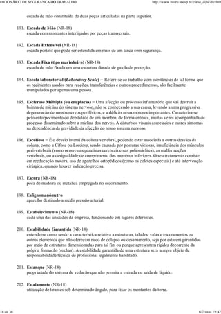 escada de mão constituída de duas peças articuladas na parte superior.
Escada de Mão (NR-18)
escada com montantes interligados por peças transversais.
191.
Escada Extensível (NR-18)
escada portátil que pode ser estendida em mais de um lance com segurança.
192.
Escada Fixa (tipo marinheiro) (NR-18)
escada de mão fixada em uma estrutura dotada de gaiola de proteção.
193.
Escala laboratorial (Laboratory Scale) -- Refere-se ao trabalho com substâncias de tal forma que
os recipientes usados para reações, transferências e outros procedimentos, são facilmente
manipulados por apenas uma pessoa.
194.
Esclerose Múltipla (ou em placas) = Uma afecção ou processo inflamatório que vai destruir a
bainha de mielina do sistema nervoso, não se conhecendo a sua causa, levando a uma progressiva
degeneração de nossos nervos periféricos, e a déficits neuromotores importantes. Caracteriza-se
pelo entorpecimento ou debilidade de um membro, de forma crônica, muitas vezes acompanhada de
processo disseminado sobre a mielina dos nervos. A disturbios visuais associados e outros sintomas
na dependência da gravidade da afecção do nosso sistema nervoso.
195.
Escoliose = É o desvio lateral da coluna vertebral, podendo estar associada a outros desvios da
coluna, como a Cifose ou Lordose, sendo causada por posturas viciosas, insuficiência dos músculos
perivertebrais (como ocorre nas paralisias cerebrais e nas poliomielites), as malformações
vertebrais, ou a desigualdade de comprimento dos membros inferiores. O seu tratamento consiste
em reeducação motora, uso de aparelhos ortopédicos (como os coletes especiais) e até intervenção
cirúrgica, quando houver indicação precisa.
196.
Escora (NR-18)
peça de madeira ou metálica empregada no escoramento.
197.
Esfignomanômetro
aparelho destinado a medir pressão arterial.
198.
Estabelecimento (NR-18)
cada uma das unidades da empresa, funcionando em lugares diferentes.
199.
Estabilidade Garantida (NR-18)
entende-se como sendo a característica relativa a estruturas, taludes, valas e escoramentos ou
outros elementos que não ofereçam risco de colapso ou desabamento, seja por estarem garantidos
por meio de estruturas dimensionadas para tal fim ou porque apresentem rigidez decorrente da
própria formação (rochas). A estabilidade garantida de uma estrutura será sempre objeto de
responsabilidade técnica de profissional legalmente habilitado.
200.
Estanque (NR-18)
propriedade do sistema de vedação que não permita a entrada ou saída de líquido.
201.
Estaiamento (NR-18)
utilização de tirantes sob determinado ângulo, para fixar os montantes da torre.
202.
DICIONÁRIO DE SEGURANÇA DO TRABALHO http://www.bauru.unesp.br/curso_cipa/dic.htm
16 de 36 6/7/aaaa 19:42
 