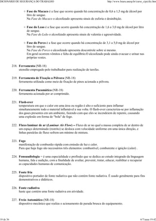 Fase do Macaco é a fase que ocorre quando há concentração de 0,6 a 1,5 mg de álcool por
litro de sangue.
Na Fase do Macaco o alcoolizado apresenta sinais de euforia e desinibição.
Fase do Leao é a fase que ocorre quando há concentração de 1,6 a 3,0 mg de álcool por litro
de sangue.
Na Fase do Leão o alcoolizado apresenta sinais de valentia e agressividade.
Fase do Porco é a fase que ocorre quando há concentração de 3,1 a 5,0 mg de álcool por
litro de sangue.
Na Fase do Porco o alcoolizado apresenta descontrole sobre si mesmo.
Em geral ocorrem vômitos e falta de equilíbrio.O alcoolizado pode ainda evacuar e urinar nas
próprias vestes.
Ferramenta (NR-18)
utensílio empregado pelo trabalhador para realização de tarefas.
218.
Ferramenta de Fixação a Pólvora (NR-18)
ferramenta utilizada como meio de fixação de pinos acionada a pólvora.
219.
Ferramenta Pneumática (NR-18)
ferramenta acionada por ar comprimido.
220.
Flash-over
temperatura em que o calor em uma área ou região é alto o suficiente para inflamar
simultaneamente todo o material inflamável a sua volta. O flash-over caracteriza-se por inflamação
dos gases presentes em um ambiente, fazendo com que eles se incendeiem de repente, causando
uma explosão em forma de "bola" de fogo.
221.
Fluxo laminar de ar (Laminar Air Flow) -- Fluxo de ar no qual a massa completa de ar dentro de
um espaço determinado (restrito) se desloca com velocidade uniforme em uma única direção, e
linhas paralelas de fluxo sofrem um mínimo de mistura.
222.
Fogo
manifestação de combustão rápida com emissão de luz e calor.
Para que haja fogo são necessários três elementos: combustível, comburente e ignição (calor) .
223.
Fonoaudiologia = é uma especialidade e profissão que se dedica ao estudo integrado da linguagem
humana, fala e audição, com a finalidade de avaliar, prevenir, tratar, educar, reabilitar e recuperar
as capacidades humanas de comunicação.
224.
Fonte fria
dispositivo portador de fonte radiativa que não contém fonte radiativa. É usado geralmente para fins
demonstrativos e didáticos.
225.
Fonte radiativa
haste que contém uma fonte radiativa em atividade.
226.
Freio Automático (NR-18)
dispositivo mecânico que realiza o acionamento de parada brusca do equipamento.
227.
DICIONÁRIO DE SEGURANÇA DO TRABALHO http://www.bauru.unesp.br/curso_cipa/dic.htm
18 de 36 6/7/aaaa 19:42
 