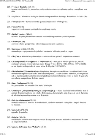 Frente de Trabalho (NR-18)
área de trabalho móvel e temporária, onde se desenvolvem operações de apoio e execução de uma
obra.
228.
Freqüência - Número de oscilações de uma onda por unidade de tempo. Sua unidade é o hertz (Hz)
229.
Fumaça (Fume)-- Partículas sólidas que se condensam do estado gasoso.
230.
Fumos (NR-18)
vapores provenientes da combustão incompleta de metais.
231.
Gaiola Protetora (NR-18)
estrutura de proteção usada em torno de escadas fixas para evitar queda de pessoas.
232.
Galeria (NR-18)
corredor coberto que permite o trânsito de pedestres com segurança.
233.
Gancho de Moitão (NR-18)
acessório para equipamentos de guindar e transportar utilizados para içar cargas.
234.
Gás (Gas) -- Substâncias químicas que existem no estado gasoso à temperatura ambiente.
235.
Gás comprimido ou sob pressão (Compressed Gas) -- Um gás ou mistura gasosa que, em um
container, terá uma pressão absoluta maior do que 40 psi a 21.1°C (70F), 104psi a 54.4°C (130F),
ou um líquido tendo pressão de vapor acima de 40 psi a 37.8°C (100F).
236.
Gás inflamável (Flammable Gas) -- Um gás que, à temperatura ambiente e pressão normal, forma
uma mistura explosiva com o ar a uma concentração de 13% (em volume) ou menos, ou um gás que
sob as mesmas condições forma uma variedade de misturas inflamáveis com o ar maior do que 12%
em volume, independente do limite menor.
237.
Gases Confinados (NR-18)
são gases retidos em ambiente com pouca ventilação.
238.
Gramas por Quilograma (Grams per Kilogram) (g/Kg) -- Indica a dose de uma substância dada a
animais de experimentação em estudos de toxicidade. Por exemplo, uma dose pode ser de 2 gramas
de substância por quilograma de peso do animal.
239.
Guia de Alinhamento (NR-18)
dispositivo fixado na bancada da serra circular, destinado a orientar a direção e a largura do corte
na madeira.
240.
Guincheiro (NR-18)
operador de guincho.
241.
Guincho (NR-18)
equipamento utilizado no transporte vertical de cargas ou pessoas, mediante o enrolamento do cabo
de tração no tambor.
242.
Guincho de Coluna (tipo "Velox") (NR-18)
243.
DICIONÁRIO DE SEGURANÇA DO TRABALHO http://www.bauru.unesp.br/curso_cipa/dic.htm
19 de 36 6/7/aaaa 19:42
 