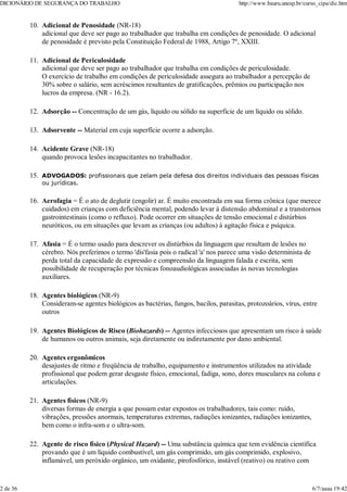 Adicional de Penosidade (NR-18)
adicional que deve ser pago ao trabalhador que trabalha em condições de penosidade. O adicional
de penosidade é previsto pela Constituição Federal de 1988, Artigo 7º, XXIII.
10.
Adicional de Periculosidade
adicional que deve ser pago ao trabalhador que trabalha em condições de periculosidade.
O exercício de trabalho em condições de periculosidade assegura ao trabalhador a percepção de
30% sobre o salário, sem acréscimos resultantes de gratificações, prêmios ou participação nos
lucros da empresa. (NR - 16.2).
11.
Adsorção -- Concentração de um gás, líquido ou sólido na superfície de um líquido ou sólido.
12.
Adsorvente -- Material em cuja superfície ocorre a adsorção.
13.
Acidente Grave (NR-18)
quando provoca lesões incapacitantes no trabalhador.
14.
ADVOGADOS: profissionais que zelam pela defesa dos direitos individuais das pessoas físicas
ou jurídicas.
15.
Aerofagia = É o ato de deglutir (engolir) ar. É muito encontrada em sua forma crônica (que merece
cuidados) em crianças com deficiência mental, podendo levar à distensão abdominal e a transtornos
gastrointestinais (como o refluxo). Pode ocorrer em situações de tensão emocional e distúrbios
neuróticos, ou em situações que levam as crianças (ou adultos) à agitação física e psíquica.
16.
Afasia = É o termo usado para descrever os distúrbios da linguagem que resultam de lesões no
cérebro. Nós preferimos o termo 'dis'fasia pois o radical 'a' nos parece uma visão determinista de
perda total da capacidade de expressão e compreensão da linguagem falada e escrita, sem
possibilidade de recuperação por técnicas fonoaudiológicas associadas às novas tecnologias
auxiliares.
17.
Agentes biológicos (NR-9)
Consideram-se agentes biológicos as bactérias, fungos, bacilos, parasitas, protozoários, vírus, entre
outros
18.
Agentes Biológicos de Risco (Biohazards) -- Agentes infecciosos que apresentam um risco à saúde
de humanos ou outros animais, seja diretamente ou indiretamente por dano ambiental.
19.
Agentes ergonômicos
desajustes de ritmo e freqüência de trabalho, equipamento e instrumentos utilizados na atividade
profissional que podem gerar desgaste físico, emocional, fadiga, sono, dores musculares na coluna e
articulações.
20.
Agentes físicos (NR-9)
diversas formas de energia a que possam estar expostos os trabalhadores, tais como: ruído,
vibrações, pressões anormais, temperaturas extremas, radiações ionizantes, radiações ionizantes,
bem como o infra-som e o ultra-som.
21.
Agente de risco físico (Physical Hazard) -- Uma substância química que tem evidência científica
provando que é um líquido combustível, um gás comprimido, um gás comprimido, explosivo,
inflamável, um peróxido orgânico, um oxidante, pirofosfórico, instável (reativo) ou reativo com
22.
DICIONÁRIO DE SEGURANÇA DO TRABALHO http://www.bauru.unesp.br/curso_cipa/dic.htm
2 de 36 6/7/aaaa 19:42
 