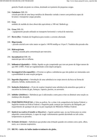 guincho fixado em poste ou coluna, destinado ao içamento de pequenas cargas.
Guindaste (NR-18)
veículo provido de uma lança metálica de dimensão variada e motor com potência capaz de
levantar e transportar cargas pesadas.
244.
Gray
unidade de medida de dose absorvida equivalente a 100 rad. Símbolo gy.
245.
Grua (NR-18)
- equipamento pesado utilizado no transporte horizontal e vertical de materiais.
246.
Hertz (Hz) - Unidade de freqüência para tensão e corrente alternada
247.
Hipertensão
- pressão arterial com valor maior ou igual a 140/90 mmHg ou 14 por 9. Também dita pressão alta
248.
Hidrargirismo
- doença causada pela contaminação por mercúrio.
249.
Incombustível (NR-18)
material que não se inflama.
250.
Inflamável (Ignitable) -- Sólido, líquido ou gás comprimido que tem um ponto de fulgor menor do
que 60C (140F). Pode ser regulamentado como dejeto perigoso.
251.
Incompatível (Incompatible) -- O termo se aplica a substâncias que não podem ser misturadas sem
a possibilidade de uma reação perigosa.
252.
Ingestão (Ingestion) -- Introdução de uma substância no corpo através da boca na forma de
alimento, bebida, medicamento, etc.
253.
Inalação (Inhalation) -- O ato de respirar (inspirar) uma substância da atmosfera que pode se
encontrar na forma de gás, fumaças, vapores, poeiras, ou aerossóis.
254.
inibidor (Inhibitor) -- Substância que á adicionada a outra para evitar ou diminuir uma reação ou
mudança não desejada.
255.
INQUÉRITO POLICIAL: é feito na polícia. Se o crime é de competência da Justiça Federal, o
inquérito tramita na Polícia Federal; o Inquérito pode começar por iniciativa do Delegado, por
requerimento de qualquer do povo ou por requisição do Ministério Público Federal.
256.
Instável ou reativo (Unstable or Reactive) -- Agente químico que, na sua forma pura ou como
adquirido comercialmente, é capaz de reagir violentamente quando derrubado ou sob certas
temperaturas ou pressões.
257.
Irritante (Irritant) -- Substância que produz uma irritação quando em contato com a pele, olhos,
nariz, ou o sistema respiratório.
258.
IBUTG - índice de bulbo úmido-termômetro de globo.
259.
DICIONÁRIO DE SEGURANÇA DO TRABALHO http://www.bauru.unesp.br/curso_cipa/dic.htm
20 de 36 6/7/aaaa 19:42
 