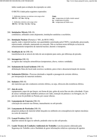índice usado para avaliação da exposição ao calor.
O IBUTG é dado pelas seguintes expressões:
1. Ambientes internos ou externos sem carga solar:
IBUTG = 0,7 tbn + 0,3 tg
2. Ambientes externos com carga solar:
IBUTG = 0,7 tbn + 0,1 tbs + 0,2 tg
Onde:
tbn = temperatura de bulbo úmido natural
tg = temperatura de globo
tbs = temperatura de bulbo seco.
Instalações Móveis (NR-18)
contêineres, utilizados como alojamento, instalações sanitárias e escritórios.
260.
Instalação Nuclear (Portaria n.º 001, de 08/01/1982)
aquela, onde o material nuclear, nas quantidades autorizadas pela CNEN, é produzido, processado,
reprocessado, utilizado, manuseado ou estocado. Não se incluem nesta definição os locais de
armazenamento temporário de material nuclear, durante o transporte.
261.
Insuflação de Ar (NR-18)
transferência de ar através de tubo de um recipiente para outro, por diferença de pressão.
262.
Intempéries (NR-18)
os rigores das variações atmosféricas (temperatura, chuva, ventos e umidade).
263.
Isolamento do Local/Acidente (NR-18)
delimitação física do local onde ocorreu o acidente, para evitar a descaracterização do mesmo.
264.
Isolamento Elétrico - Processo destinado a impedir a passagem de corrente elétrica,
por interposição de materiais isolantes.
265.
Isolantes (NR-18)
são materiais que não conduzem corrente elétrica, ou seja, oferecem alta resistência elétrica.
266.
Jato de areia
equipamento capaz de que lançar, em forma de jato, grãos de areia fina em alta velocidade. O jato
de areia é utilizado para trabalhos artísticos em vidro, remoção de pinturas e ou ferrugem, etc. O
jato de areia foi proibido no Paraná, por causar silicose.
267.
Lançamento de Concreto (NR-18)
colocação do concreto nas fôrmas, manualmente ou sob pressão.
268.
Lançamento de Partículas (NR-18)
pequenos pedaços de material sólido lançados no ambiente em conseqüência de ruptura mecânica
ou corte do material.
269.
Lençol Freático (NR-18)
depósito natural de água no subsolo, podendo estar ou não sob pressão.
270.
Laudo Técnico de Condições Ambientais de Trabalho é um documento elaborado pela
Segurança do Trabalho com a finalidade de gerar informações relativas a presença de agentes
271.
DICIONÁRIO DE SEGURANÇA DO TRABALHO http://www.bauru.unesp.br/curso_cipa/dic.htm
21 de 36 6/7/aaaa 19:42
 