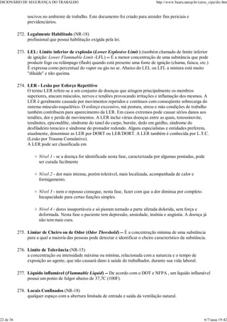 nocivos no ambiente de trabalho. Este documento foi criado para atender fins periciais e
previdenciários.
Legalmente Habilitado (NR-18)
profissional que possui habilitação exigida pela lei.
272.
LEL: Limite inferior de explosão (Lower Explosive Limit ) (também chamado de limite inferior
de ignição: Lower Flammable Limit -LFL) -- É a menor concentração de uma substância que pode
produzir fogo ou relâmpago (flash) quando está presente uma fonte de ignição (chama, faísca, etc.)
É expressa como percentual do vapor ou gás no ar. Abaixo do LEL ou LFL a mistura está muito
"diluída" e não queima.
273.
LER - Lesão por Esforço Repetitivo
O termo LER refere-se a um conjunto de doenças que atingem principalmente os membros
superiores, atacam músculos, nervos e tendões provocando irritações e inflamação dos mesmos. A
LER é geralmente causada por movimentos repetidos e contínuos com conseqüente sobrecarga do
sistema músculo-esquelético. O esforço excessivo, má postura, stress e más condições de trabalho
também contribuem para aparecimento da LER. Em casos extremos pode causar sérios danos aos
tendões, dor e perda de movimentos. A LER inclui várias doenças entre as quais, tenossinovite,
tendinites, epicondilite, síndrome do tunel do carpo, bursite, dedo em gatilho, síndrome do
desfiladeiro toracico e síndrome do pronador redondo. Alguns especialistas e entidades preferem,
atualmente, denominar as LER por DORT ou LER/DORT. A LER também é conhecida por L.T.C.
(Lesão por Trauma Cumulativo).
A LER pode ser classificada em
Nível 1 - se a doença for identificada nesta fase, caracterizada por algumas pontadas, pode
ser curada facilmente
Nível 2 - dor mais intensa, porém tolerável, mais localizada, acompanhada de calor e
formigamento.
Nível 3 - nem o repouso consegue, nesta fase, fazer com que a dor diminua por completo.
Incapacidade para certas funções simples.
Nível 4 - dores insuportáveis e só pioram tornado a parte afetada dolorida, sem força e
deformada. Nesta fase o paciente tem depressão, ansiedade, insônia e angústia. A doença já
não tem mais cura.
274.
Limiar de Cheiro ou de Odor (Odor Threshold) -- É a concentração mínima de uma substância
para a qual a maioria das pessoas pode detectar e identificar o cheiro característico da substância.
275.
Limite de Tolerância (NR-15)
a concentração ou intensidade máxima ou mínima, relacionada com a natureza e o tempo de
exposição ao agente, que não causará dano à saúde do trabalhador, durante sua vida laboral.
276.
Líquido inflamável (Flammable Liquid) -- De acordo com o DOT e NFPA , um líquido inflamável
possui um ponto de fulgor abaixo de 37,7C (100F).
277.
Locais Confinados (NR-18)
qualquer espaço com a abertura limitada de entrada e saída da ventilação natural.
278.
DICIONÁRIO DE SEGURANÇA DO TRABALHO http://www.bauru.unesp.br/curso_cipa/dic.htm
22 de 36 6/7/aaaa 19:42
 