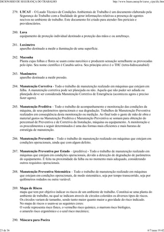 LTCAT – O Laudo Técnico de Condições Ambientais de Trabalho é um documento elaborado pela
Segurança do Trabalho com a finalidade de gerar informações relativas a presença de agentes
nocivos no ambiente de trabalho. Este documento foi criado para atender fins periciais e
previdenciários.
279.
Luva
equipamento de proteção individual destinado a proteção das mãos e ou antebraço.
280.
Luxímetro
aparelho destinado a medir a iluminação de uma superfície.
281.
Maconha
Planta cujas folhas e flores se usam como narcótico e produzem sensação semelhante as provocadas
pelo ópio. Seu nome científico é Canabis sativa. Seu principio ativo é o THC (tetra-hidrocanabiol)
282.
Manômetro
aparelho destinado a medir pressão.
283.
Manutenção Corretiva - Todo o trabalho de manutenção realizado em máquinas que estejam em
falha. A manutenção corretiva pode ser planejada ou não. Aquela que não puder ser adiada ou
planejada deve ser considerada Manutenção Corretiva de Emergência (aconteceu agora e preciso
fazer agora).
284.
Manutenção Preditiva – Todo o trabalho de acompanhamento e monitoração das condições da
máquina, de seus parâmetros operacionais e sua degradação. Trabalhos de Manutenção Preventiva
realizados em conseqüência desta monitoração ou medição. Ao final todo o gasto de mão de obra e
material gastos na Manutenção Preditiva e Manutenção Preventiva se somam para obtenção do
percentual de Preventiva e de Corretiva da Instalação, máquina ou equipamento. A monitoração e
os procedimentos a seguir determinados é uma das formas mais eficientes e mais baratas de
estratégia de manutenção.
285.
Manutenção Preventiva – Todo o trabalho de manutenção realizado em máquinas que estejam em
condições operacionais, ainda que com algum defeito.
286.
Manutenção Preventiva por Estado – (preditiva) - Todo o trabalho de manutenção realizado em
máquinas que estejam em condições operacionais, devido a detecção de degradação de parâmetros
do equipamento. É feita na proximidade da falha ou no momento mais adequado, considerando
outros requisitos operacionais.
287.
Manutenção Preventiva Sistemática – Todo o trabalho de manutenção realizado em máquinas
que estejam em condições operacionais, de modo sistemático, seja por tempo transcorrido, seja por
quilômetros rodados ou outra variável.
288.
Mapa de Riscos
mapa que tem por objetivo indicar os riscos de um ambiente de trabalho. Constitui-se uma planta do
ambiente de trabalho, na qual se indicam através de círculos coloridos os diversos tipos de riscos.
Os círculos variam de tamanho, sendo tanto maior quanto maior a gravidade do risco indicado.
No mapa de riscos o usam-se as seguintes cores:
O verde representa risco físico, o vermelho risco químico, o marrom risco biológico,
o amarelo risco ergonômico e o azul risco mecânico;
289.
Máscara para Poeira
290.
DICIONÁRIO DE SEGURANÇA DO TRABALHO http://www.bauru.unesp.br/curso_cipa/dic.htm
23 de 36 6/7/aaaa 19:42
 