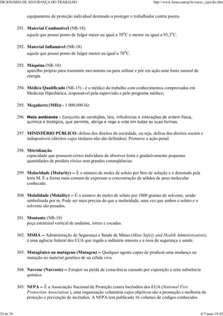 equipamento de proteção individual destinado a proteger o trabalhador contra poeira.
Material Combustível (NR-18)
aquele que possui ponto de fulgor maior ou igual a 70o
C e menor ou igual a 93,3o
C.
291.
Material Inflamável (NR-18)
aquele que possui ponto de fulgor menor ou igual a 70o
C.
292.
Máquina (NR-18)
aparelho próprio para transmitir movimento ou para utilizar e pôr em ação uma fonte natural de
energia.
293.
Médico Qualificado (NR-15) - é o médico do trabalho com conhecimentos comprovados em
Medicina Hiperbárica, responsável pela supervisão e pelo programa médico;
294.
Megahertz (MHz) - 1.000.000 Hz
295.
Meio ambiente - Conjunto de condições, leis, influências e interações de ordem física,
química e biológica, que permite, abriga e rege a vida em todas as suas formas.
296.
MINISTÉRIO PÚBLICO: defesa dos direitos da sociedade, ou seja, defesa dos direitos sociais e
indisponíveis (direitos cujos titulares não são definidos). Promove a ação penal.
297.
Mitridização
capacidade que possuem certos indivíduos de absorver lenta e gradativamente pequenas
quantidades de produto tóxico sem grandes conseqüências.
298.
Molaridade (Molarity) -- É o número de moles de soluto por litro de solução e é denotado pela
letra M. É a forma mais comum de expressar a concentração de sólidos de peso molecular
conhecido.
299.
Molalidade (Molality) -- É o número de moles de soluto por 1000 gramas de solvente, sendo
simbolizada por m. Pode ser mais precisa do que a molaridade, uma vez que ambos o soluto e o
solvente são pesados.
300.
Montante (NR-18)
peça estrutural vertical de andaime, torres e escadas.
301.
MSHA -- Administração de Segurança e Saúde de Minas (Mine Safety and Health Administration);
é uma agência federal dos EUA que regula a indústria mineira e a área de segurança e saúde.
302.
Mutagênico ou mutágeno (Mutagen) -- Qualquer agente capaz de produzir uma mudança ou
mutação no material genético de ua célula viva.
303.
Narcose (Narcosis) -- Estupor ou perda de consciência causado por exposição a uma substância
química.
304.
NFPA -- É a Associação Nacional de Proteção contra Incêndios dos EUA (National Fire
Protection Association ), uma organização voluntária cujos objetivos são a promoção e melhoria da
proteção e prevenção de incêndios. A NFPA tem publicado 16 volumes de códigos conhecidos
305.
DICIONÁRIO DE SEGURANÇA DO TRABALHO http://www.bauru.unesp.br/curso_cipa/dic.htm
24 de 36 6/7/aaaa 19:42
 