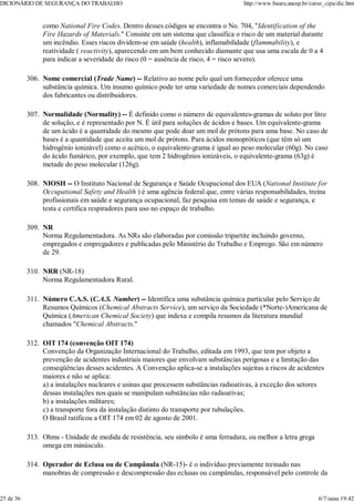 como National Fire Codes. Dentro desses códigos se encontra o No. 704, "Identification of the
Fire Hazards of Materials." Consiste em um sistema que classifica o risco de um material durante
um incêndio. Esses riscos dividem-se em saúde (health), inflamabilidade (flammability), e
reatividade ( reactivity), aparecendo em um bem conhecido diamante que usa uma escala de 0 a 4
para indicar a severidade do risco (0 = ausência de risco, 4 = risco severo).
Nome comercial (Trade Name) -- Relativo ao nome pelo qual um fornecedor oferece uma
substância química. Um insumo químico pode ter uma variedade de nomes comerciais dependendo
dos fabricantes ou distribuidores.
306.
Normalidade (Normality) -- É definido como o número de equivalentes-gramas de soluto por litro
de solução, e é representado por N. É útil para soluções de ácidos e bases. Um equivalente-grama
de um ácido é a quantidade do mesmo que pode doar um mol de prótons para uma base. No caso de
bases é a quantidade que aceita um mol de prótons. Para ácidos monopróticos (que têm só um
hidrogênio ionizável) como o acético, o equivalente-grama é igual ao peso molecular (60g). No caso
do ácido fumárico, por exemplo, que tem 2 hidrogênios ionizáveis, o equivalente-grama (63g) é
metade do peso molecular (126g).
307.
NIOSH -- O Instituto Nacional de Segurança e Saúde Ocupacional dos EUA (National Institute for
Occupational Safety and Health ) é uma agência federal que, entre várias responsabilidades, treina
profissionais em saúde e segurança ocupacional, faz pesquisa em temas de saúde e segurança, e
testa e certifica respiradores para uso no espaço de trabalho.
308.
NR
Norma Regulamentadora. As NRs são elaboradas por comissão tripartite incluindo governo,
empregados e empregadores e publicadas pelo Ministério do Trabalho e Emprego. São em número
de 29.
309.
NRR (NR-18)
Norma Regulamentadora Rural.
310.
Número C.A.S. (C.A.S. Number) -- Identifica uma substância química particular pelo Serviço de
Resumos Químicos (Chemical Abstracts Service), um serviço da Sociedade (*Norte-)Americana de
Química (American Chemical Society) que indexa e compila resumos da literatura mundial
chamados "Chemical Abstracts."
311.
OIT 174 (convenção OIT 174)
Convenção da Organização Internacional do Trabalho, editada em 1993, que tem por objeto a
prevenção de acidentes industriais maiores que envolvam substâncias perigosas e a limitação das
conseqüências desses acidentes. A Convenção aplica-se a instalações sujeitas a riscos de acidentes
maiores e não se aplica:
a) a instalações nucleares e usinas que processem substâncias radioativas, à exceção dos setores
dessas instalações nos quais se manipulam substâncias não radioativas;
b) a instalações militares;
c) a transporte fora da instalação distinto do transporte por tubulações.
O Brasil ratificou a OIT 174 em 02 de agosto de 2001.
312.
Ohms - Unidade de medida de resistência, seu símbolo é uma ferradura, ou melhor a letra grega
omega em minúsculo.
313.
Operador de Eclusa ou de Campânula (NR-15)- é o indivíduo previamente treinado nas
manobras de compressão e descompressão das eclusas ou campânulas, responsável pelo controle da
314.
DICIONÁRIO DE SEGURANÇA DO TRABALHO http://www.bauru.unesp.br/curso_cipa/dic.htm
25 de 36 6/7/aaaa 19:42
 