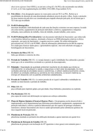 short term exposure limit (STEL), ou um teto ceiling (C). Os PELs são encontrados nas tabelas
Z-1,Z-2, or Z-3 das regulamentações da OSHA 1910.1000. (Veja também TLV).
Pele (Skin) -- Esta designação aparece às vezes junto com um TLV ou PEL. Refere-se à
possibilidade de absorção de uma determinada substância através da pele e olhos. Assim, a proteção
de áreas maiores de pele deve ser considerada para impedir absorção pela pele, de tal forma que o
TLV não seja invalidado.
328.
Perfil Profissiográfico
descrição detalhada e individualizada de cada uma das funções existentes em uma empresa, levando
em conta tarefas, equipamentos de proteção individual e coletivos, equipamentos e máquinas
utilizadas, meio ambiente de trabalho, ritmo de trabalho, áreade trabalho, entre outros.
329.
Perfil Profissiográfico Previdenciário é um documento individual do funcionário que relata todo
o seu histórico laboral na empresa , destinado a fornecer ao INSS informações relativas à efetiva
exposição , por parte do funcionário , à agentes nocivos a saúde. Ele utiliza informações
provenientes do LTCAT e do PCMSO , além de informações administrativas do RH da empresa.
Foi criado para fornecer dados para a aposentadoria especial , mas será solicitado em todas as
homologações de funcionários.
330.
Perímetro da Obra (NR-18)
linha que delimita o contorno da obra.
331.
Período de Trabalho (NR-15) - é o tempo durante o qual o trabalhador fica submetido a pressão
maior que a do ar atmosférico excluindo-se o período de descompressão;
332.
Poluição - Degradação da qualidade ambiental resultante de atividades que direta ou
indiretamente: a) prejudiquem a saúde, a segurança e o bem estar da população, b) criem
condições adversas às atividades sociais e econômicas, c) afetem desfavoravelmente a biota,
d) afetem as condições estéticas ou sanitárias do meio ambiente, e) lancem matérias ou
energia em desacordo com os padrões ambientais estabelecidos.
333.
Pressão de Trabalho (NR-15) - é a maior pressão de ar à qual é submetido o trabalhador no
tubulão ou túnel durante o período de trabalho;
334.
Pilão (NR-18)
peça utilizada para imprimir golpes, por gravidade, força hidráulica, pneumática ou explosão.
335.
Piso Resistente (NR-18)
piso capaz de resistir sem deformação ou ruptura aos esforços submetidos.
336.
Plano de Higiene Química (Chemical Hygiene Plan) -- Um programa escrito desenvolvido e
implementado a nível departamental que determina procedimentos, equipamento, equipamento de
proteção individual e coletiva e práticas laboratoriais que são capazes de proteger estudantes,
instrutores e demais funcionários dos riscos à saúde apresentados pelas substâncias químicas de
risco naquele local em particular.
337.
Plataforma de Proteção (NR-18)
plataforma instalada no perímetro da edificação destinada a aparar materiais em queda livre.
338.
Plataforma de Retenção de Entulho (NR-18)
plataforma de proteção com inclinação de 45º (quarenta e cinco graus) com caimento para o
339.
DICIONÁRIO DE SEGURANÇA DO TRABALHO http://www.bauru.unesp.br/curso_cipa/dic.htm
27 de 36 6/7/aaaa 19:42
 