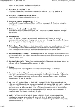 interior da obra, utilizada no processo de demolição.
Plataforma de Trabalho (NR-18)
plataforma onde ficam os trabalhadores e materiais necessários à execução dos serviços.
340.
Plataforma Principal de Proteção (NR-18)
plataforma de proteção instalada na primeira laje.
341.
Plataforma Secundária de Proteção (NR-18)
plataforma de proteção instalada de 3 (três) em 3 (três) lajes, a partir da plataforma principal e
acima desta.
342.
Plataforma Terciária de Proteção (NR-18)
plataforma de proteção instalada de 2 (duas) em 2 (duas) lajes, a partir da plataforma principal e
abaixo desta.
343.
Pneumoconiose
doença do pulmão, causada pela contaminação por algum tipo de mineral ou poeira. A
pneumoconiose recebe diversas designações de acordo com o tipo de poeira causadora da doença.
A asbestose, a silicose são os exemplos de pneumoconiose.
344.
Polimerização (Polymerization) -- Uma reação química na qual duas ou mais pequenas moléculas
se combinam para formar moléculas maiores que contêm unidades estruturais repetitivas das
moléculas originais. Eventualmente polímeros formados envolvem riscos de explosão.
345.
Ponto de fulgor (Flash Point) -- A menor temperatura na qual um líquido inflamável libera vapor
suficiente para formar uma mistura inflamável e queima quando está presente uma fonte de ignição
(faíscas, chamas, etc.).
346.
Ponto de fusão (Melting Point) -- Temperatura na qual um sólido passa para o estado líquido. Para
misturas pode ser fornecida uma faixa de pontos de fusão.
347.
Postura
Posição ou posições que o corpo humano assume durante a realização de uma tarefa.
348.
Ponto de ebulição (Boiling Point) -- A temperatura à qual a pressão de vapor de um líquido se
torna igual à pressão atmosférica ou na qual um líquido se torna vapor. Usualmente é expressa em
graus Celsius ou Fahrenheit. Se um material inflamável apresenta um baixo ponto de ebulição,
indica um risco elevado de incêndio.
349.
PPP – O Perfil Profissiográfico Previdenciário é um documento individual do funcionário que
relata todo o seu histórico laboral na empresa , destinado a fornecer ao INSS informações relativas à
efetiva exposição , por parte do funcionário , à agentes nocivos a saúde. Ele utiliza informações
provenientes do LTCAT e do PCMSO , além de informações administrativas do RH da empresa.
Foi criado para fornecer dados para a aposentadoria especial , mas será solicitado em todas as
homologações de funcionários à partir de 1. de Julho.
350.
PPRA – O Programa de Prevenção de Riscos Ambientais, além de identificar os agentes
prejudiciais a saúde , cria mecanismos de controle de forma de reduzi-los ou eliminá-los do
ambiente do trabalho. Este documento foi criado para cumprir uma legislação trabalhista (Norma
Regulamentadora n. 9).
351.
DICIONÁRIO DE SEGURANÇA DO TRABALHO http://www.bauru.unesp.br/curso_cipa/dic.htm
28 de 36 6/7/aaaa 19:42
 