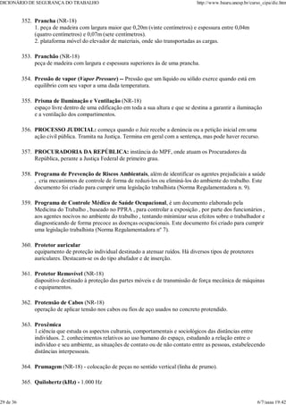 Prancha (NR-18)
1. peça de madeira com largura maior que 0,20m (vinte centímetros) e espessura entre 0,04m
(quatro centímetros) e 0,07m (sete centímetros).
2. plataforma móvel do elevador de materiais, onde são transportadas as cargas.
352.
Pranchão (NR-18)
peça de madeira com largura e espessura superiores às de uma prancha.
353.
Pressão de vapor (Vapor Pressure) -- Pressão que um líquido ou sólido exerce quando está em
equilibrio com seu vapor a uma dada temperatura.
354.
Prisma de Iluminação e Ventilação (NR-18)
espaço livre dentro de uma edificação em toda a sua altura e que se destina a garantir a iluminação
e a ventilação dos compartimentos.
355.
PROCESSO JUDICIAL: começa quando o Juiz recebe a denúncia ou a petição inicial em uma
ação civil pública. Tramita na Justiça. Termina em geral com a sentença, mas pode haver recurso.
356.
PROCURADORIA DA REPÚBLICA: instância do MPF, onde atuam os Procuradores da
República, perante a Justiça Federal de primeiro grau.
357.
Programa de Prevenção de Riscos Ambientais, além de identificar os agentes prejudiciais a saúde
, cria mecanismos de controle de forma de reduzi-los ou eliminá-los do ambiente do trabalho. Este
documento foi criado para cumprir uma legislação trabalhista (Norma Regulamentadora n. 9).
358.
Programa de Controle Médico de Saúde Ocupacional, é um documento elaborado pela
Medicina do Trabalho , baseado no PPRA , para controlar a exposição , por parte dos funcionários ,
aos agentes nocivos no ambiente do trabalho , tentando minimizar seus efeitos sobre o trabalhador e
diagnosticando de forma precoce as doenças ocupacionais. Este documento foi criado para cumprir
uma legislação trabalhista (Norma Regulamentadora nº 7).
359.
Protetor auricular
equipamento de proteção individual destinado a atenuar ruídos. Há diversos tipos de protetores
auriculares. Destacam-se os do tipo abafador e de inserção.
360.
Protetor Removível (NR-18)
dispositivo destinado à proteção das partes móveis e de transmissão de força mecânica de máquinas
e equipamentos.
361.
Protensão de Cabos (NR-18)
operação de aplicar tensão nos cabos ou fios de aço usados no concreto protendido.
362.
Proxêmica
1.ciência que estuda os aspectos culturais, comportamentais e sociológicos das distâncias entre
indivíduos. 2. conhecimentos relativos ao uso humano do espaço, estudando a relação entre o
indivíduo e seu ambiente, as situações de contato ou de não contato entre as pessoas, estabelecendo
distâncias interpessoais.
363.
Prumagem (NR-18) - colocação de peças no sentido vertical (linha de prumo).
364.
Quilohertz (kHz) - 1.000 Hz
365.
DICIONÁRIO DE SEGURANÇA DO TRABALHO http://www.bauru.unesp.br/curso_cipa/dic.htm
29 de 36 6/7/aaaa 19:42
 