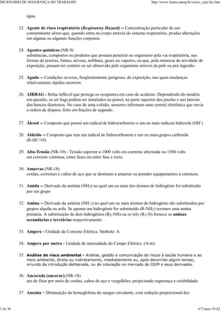água.
Agente de risco respiratório (Respiratory Hazard) -- Concentração particular de um
contaminante aéreo que, quando entra no corpo através do sistema respiratório, produz alterações
em alguma ou algumas funções corporais.
23.
Agentes químicos (NR-9)
substâncias, compostos ou produtos que possam penetrar no organismo pela via respiratória, nas
formas de poeiras, fumos, névoas, neblinas, gases ou vapores, ou que, pela natureza da atividade de
exposição, possam ter contato ou ser absorvido pelo organismo através da pele ou por ingestão.
24.
Agudo -- Condições severas, freqüentemente perigosas, de exposição, nas quais mudanças
relativamente rápidas ocorrem.
25.
AIRBAG - Bolsa inflável que protege os ocupantes em caso de acidente. Dependendo do modelo
em questão, os air bags podem ser instalados no painel, na parte superior das janelas e nas laterais
dos bancos dianteiros. No caso de uma colisão, sensores informam uma central eletrônica que envia
a ordem de disparo, feito em frações de segundo.
26.
Álcool -- Composto que possui um radical de hidrocarboneto e um ou mais radicais hidroxila (OH-
)
27.
Aldeído -- Composto que tem um radical de hidrocarboneto e um ou mais grupos carbonila
(R-HC=O).
28.
Alta-Tensão (NR-10) - Tensão superior a 1000 volts em corrente alternada ou 1500 volts
em corrente contínua, entre fases ou entre fase e terra.
29.
Amarras (NR-18)
cordas, correntes e cabos de aço que se destinam a amarrar ou prender equipamentos à estrutura.
30.
Amida -- Derivado da amônia (NH3) no qual um ou mais dos átomos de hidrogênio foi substituído
por um grupo
31.
Amina -- Derivado da amônia (NH 3) no qual um ou mais átomos de hidrogênio são substituídos por
grupos alquila ou arila. Se apenas um hidrogênio for substituído (R-NH2) teremos uma amina
primária. A substituição de dois hidrogênios (R2-NH) ou os três (R3-N) fornece as aminas
secundárias e terciárias respectivamente.
32.
Ampere - Unidade de Corrente Elétrica. Símbolo: A
33.
Ampere por metro - Unidade de intensidade do Campo Elétrico. (A/m).
34.
Análise de risco ambiental - Análise, gestão e comunicação de riscos à saúde humana e ao
meio ambiente, direta ou indiretamente, imediatamente ou, após decorrido algum tempo,
oriundo da introdução deliberada, ou de colocação no mercado de OGM e seus derivados.
35.
Ancorada (ancorar) (NR-18)
ato de fixar por meio de cordas, cabos de aço e vergalhões, propiciando segurança e estabilidade.
36.
Anemia = Diminuição da hemoglobina do sangue circulante, com redução proporcional dos
37.
DICIONÁRIO DE SEGURANÇA DO TRABALHO http://www.bauru.unesp.br/curso_cipa/dic.htm
3 de 36 6/7/aaaa 19:42
 
