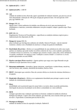 Quilovolt (kV) - 1.000 V
366.
Quilowatt (kW) - 1.000 W
367.
rad
unidade de medida de dose absorvida, igual a quantidade de radiação ionizante, que provoca em um
meio determinado a absorção de 100 erg de energia por grama do meio. Um rad equivale a 0,01
gray (gy) Símbolo: rad .
368.
Rampa (NR-18)
ligação entre 2 (dois) ambientes de trabalho com diferença de nível, para movimentação de
trabalhadores e materiais, construída solidamente com piso completo, rodapé e guarda-corpo. Plano
Inclinado.
369.
RTP (NR-18)
Regulamentos Técnicos de Procedimentos - especificam as condições mínimas exigíveis para a
implementação das disposições da NR.
370.
Rampa de Acesso (NR-18)
plano inclinado que interliga dois ambientes de trabalho. Rede de Proteção - rede de material
resistente e elástico com a finalidade de amortecer o choque da queda do trabalhador.
371.
Reatividade (Reactivity) -- Refere-se à susceptibilidade de uma substância de sofrer uma reação
química ou mudança que pode resultar em efeitos colaterais de risco, como explosão, queimaduras,
e emissões tóxicas ou corrosivas. As condições que causam a reação, como calor, outras substâncias
ou quedas, usualmente vão aparecer como "condições a serem evitadas" ( Conditions to Avoid)
quando apresentados em uma MSDS.
372.
Reativo com água (Water-reactive) -- Agente químico que reage com a água liberando um gás
inflamável ou que apresenta riscos à saúde.
373.
Recursos ambientais - Atmosfera, águas interiores, superficiais e subterrâneas, estuários,
mar territorial, solo, subsolo, elementos da biosfera, fauna e flora.
374.
RELÊ - Interruptor que controla o fluxo de corrente elétrica no circuito dos sistemas eletrônicos e
de ignição.
375.
Respirador (Respirator) -- Refere-se ao equipamento desenhado para proteger a quem o usa da
inalação de contaminantes perigosos.
376.
Risco
possibilidade real ou potencial capaz de causar lesão e ou morte, danos ou perdas patrimoniais,
interrupção de processo de produção ou de afetar a comunidade ou o meio ambiente.
377.
REM
roentgen equivalent man. (radiação equivalente no homem). unidade de medida de eficiência
biológica da radiação. è igual a dose desta radiação, que absorvida, tem o mesmo efeito que um rad
de raios x. Equivalente a centesima parte do Sievert (Sv).
378.
Roentgen ou Röntgen
unidade de medida de dose de exposição à radiação. Símbolo R
379.
DICIONÁRIO DE SEGURANÇA DO TRABALHO http://www.bauru.unesp.br/curso_cipa/dic.htm
30 de 36 6/7/aaaa 19:42
 
