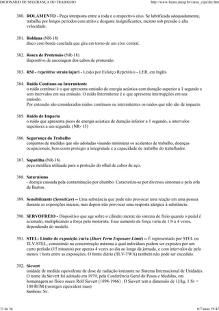 ROLAMENTO - Peça interposta entre a roda e o respectivo eixo. Se lubrificada adequadamente,
trabalha por longos períodos com atrito e desgaste insignificantes, mesmo sob pressão e alta
velocidade.
380.
Roldana (NR-18)
disco com borda canelada que gira em torno de um eixo central.
381.
Rosca de Protensão (NR-18)
dispositivo de ancoragem dos cabos de protensão.
382.
RSI - repetitive strain injuri - Lesão por Esforço Repetitivo - LER, em Inglês
383.
Ruído Contínuo ou Intermitente
o ruído contínuo é o que apresenta emissão de energia acústica com duração superior a 1 segundo e
sem intervalos em sua emissão. O ruído Intermitente é o que apresenta interrupções em sua
emissão.
Por extensão são considerados ruídos contínuos ou intermitentes os ruídos que não são de impacto.
384.
Ruído de Impacto
o ruído que apresenta picos de energia acústica de duração inferior a 1 segundo, a intervalos
superiores a um segundo. (NR- 15)
385.
Segurança do Trabalho
conjuntos de medidas que são adotadas visando minimizar os acidentes de trabalho, doenças
ocupacionais, bem como proteger a integridade e a capacidade de trabalho do trabalhador.
386.
Sapatilha (NR-18)
peça metálica utilizada para a proteção do olhal de cabos de aço.
387.
Saturnismo
- doença causada pela contaminação por chumbo. Caracteriza-se por diversos sintomas e pela orla
de Barton.
388.
Sensibilizante (Sensitizer) -- Uma substância que pode não provocar uma reação em uma pessoa
durante as exposições iniciais, mas depois irão provocar uma resposta alérgica à substância.
389.
SERVOFREIO - Dispositivo que age sobre o cilindro mestre do sistema de freio quando o pedal é
acionado, multiplicando a força pelo motorista. Esse aumento da força varia de 1,9 a 4 vezes,
dependendo do modelo.
390.
STEL: Limite de exposição curta (Short Term Exposure Limit) -- É representado por STEL ou
TLV-STEL, consistindo na concentração máxima à qual indivíduos podem ser expostos por um
curto período (15 minutos) por apenas 4 vezes ao dia ao longo da jornada, e com intervalos de pelo
menos 1 hora entre as exposições. O limite diário (TLV-TWA) também não pode ser excedido.
391.
Sievert
unidade de medida equivalente de dose de radiação ionizante no Sistema Internacional de Unidades.
O nome da Sievert foi adotado em 1979, pela Conferência Geral de Pesos e Medidas, em
homenagem ao físico sueco Rolf Sievert (1898-1966) . O Sievert tem a dimensão de 1J/kg. 1 Sv =
100 REM (roentgen equivalent man)
Simbolo: Sv.
392.
DICIONÁRIO DE SEGURANÇA DO TRABALHO http://www.bauru.unesp.br/curso_cipa/dic.htm
31 de 36 6/7/aaaa 19:42
 