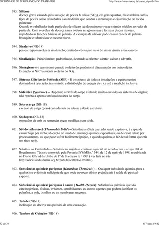 Silicose
doença grave causada pela inalação de poeira de sílica (SiO2), em geral quartzo, mas também outros
tipos de poeira como cristobalita e/ou tridimita, que conduz a inflamação e cicatrização do tecido
pulmonar.
Quando o trabalhador inala partículas de sílica o tecido pulmonar reage criando nódulos ao redor da
partícula. Com o evoluir da doença esses nódulos se aglomeram e formam placas maiores,
impedindo as funções básicas do pulmão. A evolução da silicose pode causar câncer de pulmão,
bronquite e tuberculose e mesmo morte.
393.
Sinaleiro (NR-18)
pessoa responsável pela sinalização, emitindo ordens por meio de sinais visuais e/ou sonoros.
394.
Sinalização - Procedimento padronizado, destinado a orientar, alertar, avisar e advertir.
395.
Sinergismo é o que ocorre quando o efeito dos produtos é ultrapassado por outro efeito.
Exemplo: o NaCl aumenta o efeito do SO2.
396.
Sistema Elétrico de Potência (SEP) - É o conjunto de todas a instalações e equipamentos
destinados à operação, transmissão e distribuição de energia elétrica até a medição inclusive.
397.
Sistêmico (Systemic) -- Dispersão através do corpo afetando muitos ou todos os sistemas de órgãos;
não restrito a apenas um local ou área do corpo.
398.
Sobrecarga (NR-18)
excesso de carga (peso) considerada ou não no cálculo estrutural.
399.
Soldagem (NR-18)
operações de unir ou remendar peças metálicas com solda.
400.
Sólido inflamável (Flammable Solid) -- Substância sólida que, não sendo explosiva, é capaz de
causar fogo por atrito, absorção de umidade, mudança química espontânea, ou de calor retido por
processamento, ou que pode sofrer facilmente ignição, e quando queima, o faz de tal forma que cria
um risco sério.
401.
Substâncias Controladas - Substâncias sujeitas a controle especial de acordo com o artigo 101 do
Regulamento Técnico aprovado pela Portaria SVS/MS n.º 344, de 12 de maio de 1998, republicada
no Diário Oficial da União de 1º de fevereiro de 1999. ( ver lista no site
http://www.sindusfarma.org.br/publ/bole2001/vs19.htm.).
402.
Substâncias químicas perigosas (Hazardous Chemicals ) -- Qualquer substância química para a
qual existe evidência suficiente de que pode provocar efeitos prejudiciais à saúde do pessoal
exposto.
403.
Substâncias químicas perigosas à saúde ( Health Hazard): Substâncias químicas que são
carcinogênicas, tóxicas, irritantes, sensibilizantes, ou outros agentes que podem danificar os
pulmões, a pele, os olhos ou as membranas mucosas.
404.
Talude (NR-18)
inclinação ou declive nas paredes de uma escavação.
405.
Tambor do Guincho (NR-18)
406.
DICIONÁRIO DE SEGURANÇA DO TRABALHO http://www.bauru.unesp.br/curso_cipa/dic.htm
32 de 36 6/7/aaaa 19:42
 