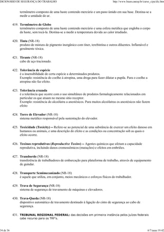 termômetro composto de uma haste contendo mercúrio e um pano úmido em sua base. Destina-se a
medir a umidade do ar.
Termômetro de Globo
termômetro composto de uma haste contendo mercúrio e uma esfera metálica que engloba o corpo
da haste, sem tocá-la. Destina-se a medir a temperatura devida ao calor irradiado.
419.
Tinta (NR-18)
produto de mistura de pigmento inorgânico com tíner, terebintina e outros diluentes. Inflamável e
geralmente tóxica.
420.
Tirante (NR-18)
cabo de aço tracionado.
421.
Tolerância de espécie
é a insensibilidade de certa espécie a determinados produtos.
Exemplo: resistência do coelho à atropina, uma droga para fazer dilatar a pupila. Para o coelho a
atropina não faz efeito.
422.
Tolerância cruzada
é a tolerância que ocorre com o uso simultâneo de produtos farmalogicamente relacionados em
particular os que atuam no mesmo sitio receptor.
Exemplo: resistência do alcoólatra a anestésicos. Para muitos alcoólatras os anestésicos não fazem
efeito
423.
Torre de Elevador (NR-18)
sistema metálico responsável pela sustentação do elevador.
424.
Toxicidade (Toxicity) -- Refere-se ao potencial de uma substância de exercer um efeito danoso em
humanos ou animais, e uma descrição do efeito e as condições ou concentração sob as quais o
efeito ocorre.
425.
Toxinas reprodutivas (Reproductive Toxins) -- Agentes químicos que afetam a capacidade
reprodutiva, incluindo danos cromossômicos (mutações) e efeitos em embriões.
426.
Transbordo (NR-18)
transferência de trabalhadores de embarcação para plataforma de trabalho, através de equipamento
de guindar.
427.
Transporte Semimecanizado (NR-18)
é aquele que utiliza, em conjunto, meios mecânicos e esforços físicos do trabalhador.
428.
Trava de Segurança (NR-18)
sistema de segurança de travamento de máquinas e elevadores.
429.
Trava-Queda (NR-18)
dispositivo automático de travamento destinado à ligação do cinto de segurança ao cabo de
segurança.
430.
TRIBUNAL REGIONAL FEDERAL: das decisões em primeira instância pelos juízes federais
cabe recurso para os TRF's.
431.
DICIONÁRIO DE SEGURANÇA DO TRABALHO http://www.bauru.unesp.br/curso_cipa/dic.htm
34 de 36 6/7/aaaa 19:42
 