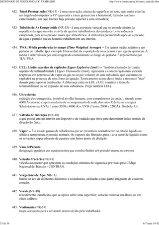 Túnel Pressurizado (NR-15) - é uma escavação, abaixo da superfície do solo, cujo maior eixo faz
um ângulo não-superior a 45º (quarenta e cinco graus) com a horizontal, fechado nas duas
extremidades, em cujo interior haja pressão superior a uma atmosfera;
432.
Tubulão de Ar Comprimido (NR-15) - é uma estrutura vertical que se estende abaixo da
superfície da água ou solo, através da qual os trabalhadores devem descer, entrando pela
campânula, para uma pressão maior que atmosférica. A atmosfera pressurizada opõe-se à pressão
da água e permite que os homens trabalhem em seu interior.
433.
TWA: Média ponderada de tempo (Time Weighted Average) -- É o tempo médio, relativo a um
período de trabalho (por exemplo 8 horas/dia) da exposição de uma pessoa a um agente químicos. A
média é determinada por amostragem do contaminante ao longo do período. É representado por
TLV-TWA.
434.
UEL: Limite superior de explosão (Upper Explosive Limit ) -- Também chamado de Limite
superior de inflamabilidade ( Upper Flammable Limit), representa a concentração mais elevada
(expressa em percentual de vapor ou gás no ar por volume) de uma substância que queimará ou
explodirá na presença de uma fonte de ignição. Teoricamente acima deste limite a mistura é "rica"
demais para suportar combustão. A diferença entre os LEL e UEL constitui a faixa de
inflamabilidade ou de explosão de uma substância. (Veja também LEL).
435.
Ultravioleta
radiação eletromagnética, invisível ao olho humano, com comprimento de onda, l, situado entre
4000 Å (violeta) e aproximadamente o comprimento de onda dos raios X de baixa energia).
Subdivide-se em UVA ( l entre 3200 e 4000 Å) e UVB ( l entre 2900 e 3200Å) . Símbolo: Uv.
436.
Válvula de Retenção (NR-18)
a que possui em seu interior um dispositivo de vedação que sirva para determinar único sentido de
direção do fluxo.
437.
Vapor -- É o estado gasoso de substâncias que se encontram normalmente no estado líquido ou
sólido a temperatura e pressão normais. Os vapores são liberados para o ar a partir de líquidos como
os solventes, especialmente de aqueles com baixo ponto de ebulição.
438.
Vaso dePressão
designação genérica dos equipamentos que contêm fluidos sob pressão interna ou externa
439.
Veículo Precário (NR-18)
veículo automotor que apresente as condições mínimas de segurança previstas pelo Código
Nacional de Trânsito - CONTRAN.
440.
Vergalhões de Aço (NR-18)
barras de aço de diferentes diâmetros e resistências, utilizadas como parte integrante do concreto
armado.
441.
Verniz (NR-18)
revestimento translúcido, que se aplica sobre uma superfície; solução resinosa em álcool ou em
óleos voláteis.
442.
Vestimenta (NR-18)
roupa adequada para a atividade desenvolvida pelo trabalhador.
443.
DICIONÁRIO DE SEGURANÇA DO TRABALHO http://www.bauru.unesp.br/curso_cipa/dic.htm
35 de 36 6/7/aaaa 19:42
 
