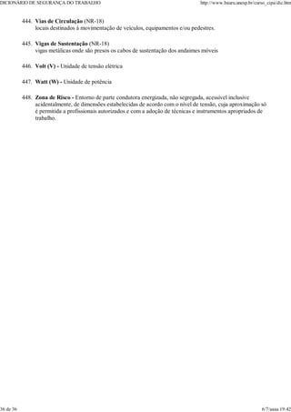 Vias de Circulação (NR-18)
locais destinados à movimentação de veículos, equipamentos e/ou pedestres.
444.
Vigas de Sustentação (NR-18)
vigas metálicas onde são presos os cabos de sustentação dos andaimes móveis
445.
Volt (V) - Unidade de tensão elétrica
446.
Watt (W) - Unidade de potência
447.
Zona de Risco - Entorno de parte condutora energizada, não segregada, acessível inclusive
acidentalmente, de dimensões estabelecidas de acordo com o nível de tensão, cuja aproximação só
é permitida a profissionais autorizados e com a adoção de técnicas e instrumentos apropriados de
trabalho.
448.
DICIONÁRIO DE SEGURANÇA DO TRABALHO http://www.bauru.unesp.br/curso_cipa/dic.htm
36 de 36 6/7/aaaa 19:42
 