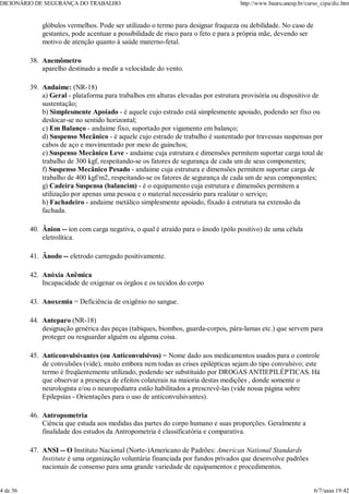 glóbulos vermelhos. Pode ser utilizado o termo para designar fraqueza ou debilidade. No caso de
gestantes, pode acentuar a possibilidade de risco para o feto e para a própria mãe, devendo ser
motivo de atenção quanto à saúde materno-fetal.
Anemômetro
aparelho destinado a medir a velocidade do vento.
38.
Andaime: (NR-18)
a) Geral - plataforma para trabalhos em alturas elevadas por estrutura provisória ou dispositivo de
sustentação;
b) Simplesmente Apoiado - é aquele cujo estrado está simplesmente apoiado, podendo ser fixo ou
deslocar-se no sentido horizontal;
c) Em Balanço - andaime fixo, suportado por vigamento em balanço;
d) Suspenso Mecânico - é aquele cujo estrado de trabalho é sustentado por travessas suspensas por
cabos de aço e movimentado por meio de guinchos;
e) Suspenso Mecânico Leve - andaime cuja estrutura e dimensões permitem suportar carga total de
trabalho de 300 kgf, respeitando-se os fatores de segurança de cada um de seus componentes;
f) Suspenso Mecânico Pesado - andaime cuja estrutura e dimensões permitem suportar carga de
trabalho de 400 kgf/m2, respeitando-se os fatores de segurança de cada um de seus componentes;
g) Cadeira Suspensa (balancim) - é o equipamento cuja estrutura e dimensões permitem a
utilização por apenas uma pessoa e o material necessário para realizar o serviço;
h) Fachadeiro - andaime metálico simplesmente apoiado, fixado à estrutura na extensão da
fachada.
39.
Ânion -- íon com carga negativa, o qual é atraído para o ânodo (pólo positivo) de uma célula
eletrolítica.
40.
Ânodo -- eletrodo carregado positivamente.
41.
Anóxia Anêmica
Incapacidade de oxigenar os órgãos e os tecidos do corpo
42.
Anoxemia = Deficiência de oxigênio no sangue.
43.
Anteparo (NR-18)
designação genérica das peças (tabiques, biombos, guarda-corpos, pára-lamas etc.) que servem para
proteger ou resguardar alguém ou alguma coisa.
44.
Anticonvulsivantes (ou Anticonvulsivos) = Nome dado aos medicamentos usados para o controle
de convulsões (vide), muito embora nem todas as crises epilépticas sejam do tipo convulsivo; este
termo é freqüentemente utilizado, podendo ser substituído por DROGAS ANTIEPILÉPTICAS. Há
que observar a presença de efeitos colaterais na maioria destas medições , donde somente o
neurologista e/ou o neuropediatra estão habilitados a prescrevê-las (vide nossa página sobre
Epilepsias - Orientações para o uso de anticonvulsivantes).
45.
Antropometria
Ciência que estuda aos medidas das partes do corpo humano e suas proporções. Geralmente a
finalidade dos estudos da Antropometria é classificatória e comparativa.
46.
ANSI -- O Instituto Nacional (Norte-)Americano de Padrões: American National Standards
Institute é uma organização voluntária financiada por fundos privados que desenvolve padrões
nacionais de consenso para uma grande variedade de equipamentos e procedimentos.
47.
DICIONÁRIO DE SEGURANÇA DO TRABALHO http://www.bauru.unesp.br/curso_cipa/dic.htm
4 de 36 6/7/aaaa 19:42
 