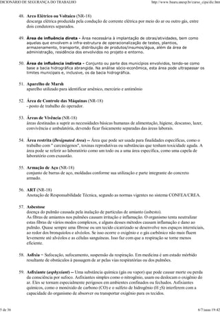 Arco Elétrico ou Voltaico (NR-18)
descarga elétrica produzida pela condução de corrente elétrica por meio do ar ou outro gás, entre
dois condutores separados.
48.
Área de influência direta - Área necessária à implantação de obras/atividades, bem como
aquelas que envolvem a infra-estrutura de operacionalização de testes, plantios,
armazenamento, transporte, distribuição de produtos/insumos/água, além da área de
administração, residência dos envolvidos no projeto e entorno.
49.
Área de influência indireta - Conjunto ou parte dos municípios envolvidos, tendo-se como
base a bacia hidrográfica abrangida. Na análise sócio-econômica, esta área pode ultrapassar os
limites municipais e, inclusive, os da bacia hidrográfica.
50.
Aparelho de Marsh
aparelho utilizado para identificar arsênico, mercúrio e antimônio
51.
Área de Controle das Máquinas (NR-18)
- posto de trabalho do operador.
52.
Áreas de Vivência (NR-18)
áreas destinadas a suprir as necessidades básicas humanas de alimentação, higiene, descanso, lazer,
convivência e ambulatória, devendo ficar fisicamente separadas das áreas laborais.
53.
Área restrita (Designated Area) -- Área que pode ser usada para finalidades específicas, como o
trabalho com " carcinógenos", toxinas reprodutivas ou substâncias que tenham toxicidade aguda. A
área pode se referir ao laboratório como um todo ou a uma área específica, como uma capela de
laboratório com exaustão.
54.
Armação de Aço (NR-18)
conjunto de barras de aço, moldadas conforme sua utilização e parte integrante do concreto
armado.
55.
ART (NR-18)
Anotação de Responsabilidade Técnica, segundo as normas vigentes no sistema CONFEA/CREA.
56.
Asbestose
doença do pulmão causada pela inalação de partículas de amianto (asbesto).
As fibras de amiantos nos pulmões causam irritação e inflamação. O organismo tenta neutralizar
estas fibras de vários modos complexos, e alguns desses métodos causam inflamação e dano ao
pulmão. Quase sempre uma fibrose ou um tecido cicatrizado se desenvolve nos espaços intersticiais,
ao redor dos bronquíolos e alvéolos. Se isso ocorre o oxigênio e o gás carbônico não mais fluem
levemente até alvéolos e as células sanguíneas. Isso faz com que a respiração se torne menos
eficiente.
57.
Asfixia = Sufocação, sufocamento, suspensão da respiração. Em medicina é um estado mórbido
resultante de obstáculos à passagem de ar pelas vias respiratórias ou dos pulmões.
58.
Asfixiante (asphyxiant) -- Uma substância química (gás ou vapor) que pode causar morte ou perda
da consciência por sufoco. Asfixiantes simples como o nitrogênio, usam ou deslocam o oxigênio do
ar. Eles se tornam especialmente perigosos em ambientes confinados ou fechados. Asfixiantes
químicos, como o monóxido de carbono (CO) e o sulfeto de hidrogênio (H 2S) interferem com a
capacidade do organismo de absorver ou transportar oxigênio para os tecidos.
59.
DICIONÁRIO DE SEGURANÇA DO TRABALHO http://www.bauru.unesp.br/curso_cipa/dic.htm
5 de 36 6/7/aaaa 19:42
 