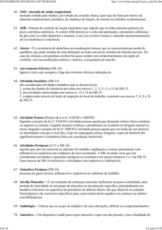 ASO - atestado de saúde ocupacional
atestado emitido pelo médico, em virtude da consulta clínica, quer seja ela feita por motivo de
admissão (admissional), periódica, de mudança de função, de retorno ao trabalho ou demissional.
60.
ASR - Sistema de controle de tração automático que impede que as rodas motrizes patinem em
pisos com baixa aderência. A central ASR detecta se a roda está patinando, calculando a diferença
de giro entre as rodas dianteiras e traseiras. Caso isso ocorra o torque é reduzido momentaneamente
até se restabelecer a aderência.
61.
Ataxia = É a ocorrência de distúrbios na coordenação motora, que se caracterizam por perda de
equilíbrio, que pode resultar de uma disfunção ou lesão em níveis variados do sistema nervoso. No
caso de crianças com paralisia cerebral há quase sempre um comprometimento da região do
cerebelo, com incoordenação estática e cinética, com prejuízo da marcha.
62.
Aterramento Elétrico (NR-18)
ligação à terra que assegura a fuga das correntes elétricas indesejáveis.
63.
Atividade Insalubre (NR-15)
são consideradas atividades insalubres que se desenvolvem:
1. acima dos limites de tolerância previstos nos anexos 1, 2, 3, 5, 11 e 12 da NR-15.
2. nas atividades mencionadas nos anexos 6, 13 e 14 da NR-15.
3. comprovadas através de laudo de inspeção do local do trabalho, constante nos anexos 7, 8, 9 e 10
da NR-15.
64.
Atividade Penosa (Projeto de Lei nº 2168/89 e 1808/89)
Segundo o projeto de lei nº 2168/89 é atividade penosa aquela que demanda esforço físico estafante
ou superior ao normal, exigindo atenção contínua e permanente ou resultem em desgaste mental ou
stress. Segundo o projeto de lei nº 1808/89 é atividade penosa aquela que em razão de sua natureza
ou intensidade com que é exercida, exige do empregado esforço fatigante, capaz de diminuir-lhe
significativamente a resistência física ou a produção intelectual.
65.
Atividades Perigosas (CLT e NR-16)
aquelas que, por sua natureza ou métodos de trabalho, impliquem o contato permanente com
inflamável ou explosivos em condições de risco acentuado. A NR-16 ainda versa que são
consideradas atividades e operações perigosas as constantes nos anexos números 1 e 2 da NR-16.
Estes anexos da NR-16 referem-se a atividades com explosivos e inflamáveis.
66.
Atmosfera Perigosa (NR-18)
presença de gases tóxicos, inflamáveis e explosivos no ambiente de trabalho.
67.
Atrofia Muscular = É um resultado da contração muscular ineficiente ou pouco estimulada, num
período de inatividade de um grupo de músculos ou um músculo específico, principalmente em
membros inferiores ou superiores de portadores de déficits físicos. Há que observar os cuidados
fisioterápicos e de exercícios específicos para a prevenção destes quadros em crianças ou adultos
com dEficiências.
68.
Audiologia = Ciência que se ocupa da audição e de suas alterações, déficits ou comprometimentos.
69.
Autoclave -- Um dispositivo usado para expor material a vapor em alta pressão, com a finalidade de
70.
DICIONÁRIO DE SEGURANÇA DO TRABALHO http://www.bauru.unesp.br/curso_cipa/dic.htm
6 de 36 6/7/aaaa 19:42
 