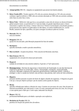 descontaminar ou esterilizar.
Autopropelida (NR-18) - máquina ou equipamento que possui movimento próprio.
71.
Baixa Tensão (BT) - Tensão superior a 50 volts em corrente alternada ou 120 volts em corrente
contínua e igual ou inferior a 1000 volts em corrente alternada ou 1500 volts em corrente contínua,
entre fases ou entre fase e terra.
72.
Baixa-Visão = Déficit de visão que leva o seu portador a uma série de atrasos no desenvolvimento
global sensório-motor, no período de 0 a 2 anos de idade, de grande importância para o futuro
emocional e cognitivo da criança. A baixa visão (Low Vision) é tecnicamente conceituada quando a
pessoa precisa usar suporte ou ajuda óptica ou não-óptica, ou outras modificações (ex. escrita
Braille, aumento de tipos, aparelhos, etc) para conseguir reconhecer palavras escritas.
73.
Bancada (NR-18)
mesa de trabalho.
74.
Banguela (NR-18)
queda livre do elevador, pela liberação proposital do freio do tambor.
75.
Barômetro
aparelho destinado a medir a pressão atmosférica.
76.
Base ou álcali -- Aceptor de prótons - Pelo conceito de Bronsted, uma base.
77.
Bate-Estacas (NR-18)
equipamento de cravação de estacas por percussão.
78.
Bequerel
unidade de atividade de uma amostra radiativa. Equivale a 27 pCi (picocurie).
79.
Biossegurança - Normas de segurança e mecanismos de fiscalização no uso das técnicas de
engenharia genética na construção, cultivo, manipulação, transporte, comercialização,
consumo, liberação e descarte de organismo geneticamente modificado (OGM), visando a
proteger a vida e a saúde do homem, dos animais e das plantas, bem como do meio ambiente.
80.
Biqueira
proteção metálica presente na parte da frente de alguns calçados de segurança. A biqueira em geral
é de aço e tem por objetivo protejer o pé do usuário contra quedas de objetos.
81.
Biruta
aparelho utilizado para indicar a direção do vento. Consiste em um tronco de cone, feito de pano ou
material assemelhado, por onde passa o vento. O vento, passando pela tronco de cone, faz com que
o cone aponte para o lado que o vento sopra, indicando sua direção.
82.
Blaster (NR-18)
profissional habilitado para a atividade e operação com explosivos.
83.
Borboleta de Pressão (NR-18)
parafuso de fixação dos painéis dos elevadores.
84.
DICIONÁRIO DE SEGURANÇA DO TRABALHO http://www.bauru.unesp.br/curso_cipa/dic.htm
7 de 36 6/7/aaaa 19:42
 
