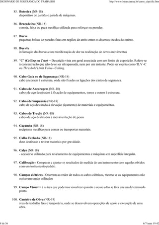 Botoeira (NR-18)
dispositivo de partida e parada de máquinas.
85.
Braçadeira (NR-18)
correia, faixa ou peça metálica utilizada para reforçar ou prender.
86.
Bursa
pequenas bolsas de paredes finas em regiões de atrito entre os diversos tecidos do ombro.
87.
Bursite
inflamação das bursas com manifestação de dor na realização de certos movimentos
88.
"C" (Ceiling ou Teto) -- Descrição vista em geral associada com um limite de exposição. Refere-se
à concentração que não deve ser ultrapassada, nem por um instante. Pode ser escrita como TLV -C
ou Threshold Limit Value--Ceiling.
89.
Cabo-Guia ou de Segurança (NR-18)
cabo ancorado à estrutura, onde são fixadas as ligações dos cintos de segurança.
90.
Cabos de Ancoragem (NR-18)
cabos de aço destinados à fixação de equipamentos, torres e outros à estrutura.
91.
Cabos de Suspensão (NR-18)
cabo de aço destinado à elevação (içamento) de materiais e equipamentos.
92.
Cabos de Tração (NR-18)
cabos de aço destinados à movimentação de pesos.
93.
Caçamba (NR-18)
recipiente metálico para conter ou transportar materiais.
94.
Calha Fechada (NR-18)
duto destinado a retirar materiais por gravidade.
95.
Calço (NR-18)
- acessório utilizado para nivelamento de equipamentos e máquinas em superfície irregular.
96.
Calibração - Comparar e ajustar os resultados de medida de um instrumento com aqueles obtidos
com um instrumento padrão.
97.
Campos elétricos - Ocorrem ao redor de todos os cabos elétricos, mesmo se os equipamentos não
estiverem sendo utilizados
98.
Campo Visual = é a área que podemos visualizar quando o nosso olho se fixa em um determinado
ponto.
99.
Canteiro de Obra (NR-18)
área de trabalho fixa e temporária, onde se desenvolvem operações de apoio e execução de uma
obra.
100.
DICIONÁRIO DE SEGURANÇA DO TRABALHO http://www.bauru.unesp.br/curso_cipa/dic.htm
8 de 36 6/7/aaaa 19:42
 