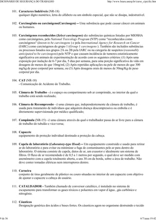 Caracteres Indeléveis (NR-18)
qualquer dígito numérico, letra do alfabeto ou um símbolo especial, que não se dissipa, indestrutível.
101.
Carcinogênio ou carcinógeno(Carcinogen) -- Uma substância que pode causar câncer em animais
ou humanos.
102.
Carcinógenos reconhecidos (Select carcinogens) são substâncias químicas listadas por MIOSHA
como carcinógenos, pelo National Toxicology Program (NTP) como "reconhecidos como
carcinógenos" (known to be carcinogens ) e pela International Agency for Research on Cancer
(IARC) como carcinógenos do grupo 1 (Group 1 carcinogens ). Também são incluidos substâncias
ou processos listados nos grupos 2A ou 2B pela IARC ou na categoria de suspeitos (reasonably
anticipated to be carcinogens) pelo NTP e que causam incidência de tumores estatisticamente
significativa em animais de experimentação de acordo com os seguintes critérios: (1) Após uma
exposição por inalação de 6-7 por dia, 5 dias por semana, para uma porção significativa da vida em
dosagens de menos do que 10mg/ml, (2) Após repetidas aplicações na pele de menos do que 300
mg/kg de peso corporal por semana, ou (3) Após dosagens orais de menos de 50mg/Kg de peso
corporal por dia.
103.
CAT (NR-18)
- Comunicação de Acidente do Trabalho.
104.
Câmara de Trabalho - é o espaço ou compartimento sob ar comprimido, no interior da qual o
trabalho está sendo realizado;
105.
Câmara de Recompressão - é uma câmara que, independentemente da câmara de trabalho, é
usada para tratamento de indivíduos que adquirem doença descompressiva ou embolia e é
diretamente supervisionada por médico qualificado;
106.
Campânula (NR-15) - é uma câmara através da qual o trabalhador passa do ar livre para a câmara
de trabalho do tubulão e vice-versa;
107.
Capacete
equipamento de proteção individual destinado a proteção da cabeça.
108.
Capela de laboratório (Laboratory-type Hood) -- Um equipamento construído e usado para retirar
ar do laboratório e para evitar ou minimizar a fuga de contaminantes pelo ar para dentro do
laboratório. O sistema consiste de capela, dutos de ar, um exaustor e idealmente um sistema de
filtros. O fluxo de ar recomendado é de 0,5 a 1 metros por segundo, o qual deve ser medido com
anemômetro com a capela totalmente aberta, a uns 30 cm da borda, sobre a área de trabalho. Não
deve conter tomadas elétricas nem interruptores dentro.
109.
Carneira
conjunto de tiras geralmente de plástico ou couro situadas no interior de um capacete com objetivo
de ajustar o capacete a cabeça do usuário.
110.
CATALISADOR - Também chamado de conversor catalítico, é instalado no sistema de
escapamento para transformar os gases tóxicos e poluentes em vapor d´água , gás carbônico e
nitrogênio.
111.
Cáusticos
Designação genérica dos ácidos e bases fortes. Os cáusticos agem no organismo destruindo o tecido
112.
DICIONÁRIO DE SEGURANÇA DO TRABALHO http://www.bauru.unesp.br/curso_cipa/dic.htm
9 de 36 6/7/aaaa 19:42
 