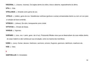 101
VISCERAL. L. (víscera, vísceras). Os órgãos dentro do crânio, tórax e abdome, especialmente do último.
VÍTA. L. Vida.
VITELLINUS. L. Amarelo como gema de ovo.
VITELO. L. (vitellu), gema de ovo. Substâncias nutritivas (gordura e outras) armazenadas dentro ou com um ovo para
a nutrição do futuro embrião.
VITREUS. L. (vilreus). De vidro, transparente como cristal.
VITTATUS. L. Ornado de faixas.
VIVIDUS. L. Vigoroso.
VIVÍPARO. L. (vivo, vivo + pario, gerar, dar à luz). Produzindo filhotes vivos que se desenvolvem de ovos retidos dentro
do corpo materno e são nutridos por sua circulação, como na maioria dos mamíferos.
VORO. L. (voru). Comer, devorar. Herbívoro, carnívoro, onívoro, frugívoro, granívoro, detritívoro, insetívoro etc.
VOS. L. Vaso.
X
XANTHELLUS. G. Amarelado.
 