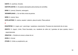 102
XANTO. G. (xanthos). Amarelo.
XANTOPLASTOS. G. Os plastos alaranjados pela presença de xantofilas.
XENO. G. (xenos). Estranho, estrangeiro.
XERAMPELINUS. L. Cor de folha morta de parreira.
XERO. G. (xeros). Seco.
XIFIPLASTRÃO. G. (xiphos, espada + plastron, placa do peito). Placa peitoral.
Z
ZIGAPÓFISE. G. ( zygon, par + para longe + apophysis, crescimento). Processo de crescimento de um osso.
ZIGOTO. G. (zygon). Unido. Óvulo fecundado, ovo, resultante da união de 2 gametas de tipos opostos, óvulo e
espermatozoide.
ZONATUS. L. Dividido em zonas ou áreas de cor.
ZOON. G. Animal.
ZYGON. G. União ou acoplamento, par.
 