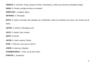 12
ARQUEO. G. (archaíos). Antigo, passado, primitivo. Arqueologia, a ciência que estuda as civilizações antigas.
ARQUI. G. Primeiro, principal, primitivo ou ancestral.
ARRECTOR. L. (arrigere). Elevar.
ARTHROS. G. Articulação.
ARTIO. G. (artios). Arrumado, bem ajustado, par. Artiodáctilos, ordem de mamíferos com casco, com número par de
dedos.
ARTRO. G. (árthron). Articulação, junta.
ASCO. G. (askós). Saco, ampola.
ASPID. G. Escudo.
ASTER. G. (astér, asteros). Estrela.
ATER. L. Preto puro, sem azul ou marrom.
ATERO. G. (ateroma). Depósito.
ATRAMENTARIUS. L. Preto, cor de tinta, retinto.
ATRATUS. L. Enegrecido.
 