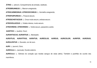 13
ÁTRIO. L. (atrium). Compartimento de entrada, vestibulo.
ATROBRUNNEUS. L. Marrom enegrecido.
ATROCARMESINUS, ATROCOCCINEUS. L. Vermelho enegrecido.
ATROPURPUREUS. L. Purpura escura.
ATROSCHISTACEUS. L. Cinza muito escuro, ardosia escuro.
ATROVIOLACEUS. L. Violeta intenso, muito escuro.
ATROVIRENS, ATROVIRIDIS. L. Verde escuro, passando a preto.
AUDITIVO. L. (audire). Ouvir.
AURANTIACUS, AURANTIUS. L. Alaranjado.
AURATILIS, AURATITIUS, AURATUS, AUREOLUS, AUREUS, AURICOLOR, AURIFER, AUROSUS,
AURULENTUS. L. Dourado, cor de ouro.
AURI. L. (aurum). Ouro.
AURICULA. L. (auricula). Ouvido externo.
AURICULA. L. Câmara do coração que recebe sangue de veias (átrio). Também o pavilhão do ouvido dos
mamíferos.
 
