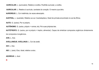 14
AURICULAR. L. (auriculare). Relativo à orelha. Pavilhão auricular, a orelha.
AURICULAR. L. Relativo à aurícula, cavidade do coração. O mesmo que átrio.
AUROREUS. L. Cor indefinida; às vezes alaranjado.
AUSTRAL. L. (australe). Relativo ao sul. Australopiteco, fóssil de primata encontrado no sul da África.
AUTO. G. (autos). Por si próprio.
AUTÔNOMO. G. (autos, próprio + nomos, lei). Por suas próprias leis.
AUTÓTROFO. G. (autos, por si próprio + trepho, alimentar). Capaz de sintetizar compostos orgânicos diretamente
de compostos inorgânicos.
AVE. L. Ave.
AVELLANEUS, AVELLINUS. L. Cor de avelã.
AVI. L. Ave.
AXI. L. (axis). Eixo. Axial, relativo a eixo.
AZUREUS. L. Azul.
B
 