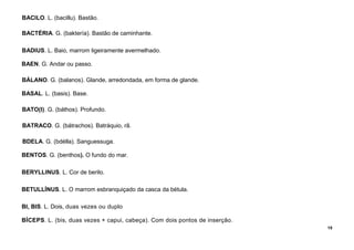 15
BACILO. L. (bacillu). Bastão.
BACTÉRIA. G. (baktería). Bastão de caminhante.
BADIUS. L. Baio, marrom ligeiramente avermelhado.
BAEN. G. Andar ou passo.
BÁLANO. G. (balanos). Glande, arredondada, em forma de glande.
BASAL. L. (basis). Base.
BATO(I). G. (báthos). Profundo.
BATRACO. G. (bátrachos). Batráquio, rã.
BDELA. G. (bdélla). Sanguessuga.
BENTOS. G. (benthos). O fundo do mar.
BERYLLINUS. L. Cor de berilo.
BETULLÍNUS. L. O marrom esbranquiçado da casca da bétula.
BI, BIS. L. Dois, duas vezes ou duplo
BÍCEPS. L. (bis, duas vezes + capui, cabeça). Com dois pontos de inserção.
 