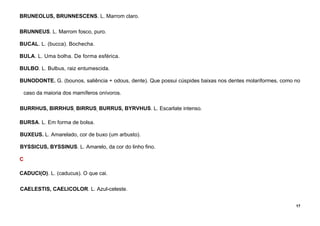 17
BRUNEOLUS, BRUNNESCENS. L. Marrom claro.
BRUNNEUS. L. Marrom fosco, puro.
BUCAL. L. (bucca). Bochecha.
BULA. L. Uma bolha. De forma esférica.
BULBO. L. Bulbus, raiz entumescida.
BUNODONTE. G. (bounos, saliência + odous, dente). Que possui cúspides baixas nos dentes molariformes, como no
caso da maioria dos mamíferos onívoros.
BURRHUS, BIRRHUS, BIRRUS, BURRUS, BYRVHUS. L. Escarlate intenso.
BURSA. L. Em forma de bolsa.
BUXEUS. L. Amarelado, cor de buxo (um arbusto).
BYSSICUS, BYSSINUS. L. Amarelo, da cor do linho fino.
C
CADUCI(O). L. (caducus). O que cai.
CAELESTIS, CAELICOLOR. L. Azul-celeste.
 