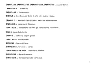 18
CAERULANS, CAERULEATUS, CAERULESCENS, CAERULEUS. L. azul, cor do mar.
CAERULOSUS. L. Azul escuro.
CAESIELLUS. L. Verde azulado.
CAESIUS. L. Esverdeado, cor da íris do olho; entre o verde e o azul.
CÁLAMO. G. L. (kalamos). Caniço. Cálamo, o eixo das penas das aves.
CALCÃNEO. L. (calcaneum). Calcanhar.
CALCAREUS. L. Branco como cal, como giz; branco escuro, acinzentado.
CALI. G. (kalos). Belo, bonito.
CALOSO. L. (callosus). De pele grossa.
CAMELINUS. L. Cor de camelo.
CANDENS. L. Branco brilhante.
CANDICANS. L. Tornando-se branco.
CANDIDULUS, CANDIDUS. L. Branco puro, brilhante.
CANDIFICUS. L. Que embranquece.
CANESCENS. L. Branco acinzentado, branco sujo.
 