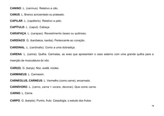 19
CANINO. L. (caninus). Relativo a cão.
CANUS. L. Branco acinzentado ou prateado.
CAPILAR. L. (capillaris). Relativo a pelo.
CAPÍTULO. L. (caput). Cabeça.
CARAPAÇA. L. (carapax). Revestimento ósseo ou quitinoso.
CARDÍACO. G. (kardiakos, kardia). Pertencente ao coração.
CARDINAL. L. (cardinalis). Como a uma dobradiça.
CARENA. L. (carina). Quilha. Carinatas, as aves que apresentam o osso esterno com uma grande quilha para a
inserção da musculatura do vôo.
CARI(O). G. (karya). Noz, avelã, núcleo.
CARMINEUS. L. Carmesim.
CARNEOLUS, CARNEUS. L. Vermelho (como carne), encarnado.
CARNÍVORO. L. (carno, carne + vorare, devorar). Que come carne.
CARNO. L. Carne.
CARPO. G. (karpós). Punho, fruto. Carpologia, o estudo dos frutos.
 