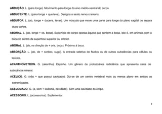 2
ABDUÇÃO. L. (para longe). Movimento para longe do eixo médio-ventral do corpo.
ABDUCENTE. L. (para longe + que leva). Designa o sexto nervo craniano.
ABDUTOR. L. (ab, longe + ducere, levar). Um músculo que move uma parte para longe do plano sagital ou separa
duas partes.
ABORAL. L. (ab, longe + os, boca). Superfície do corpo oposta àquela que contém a boca, isto é, em animais com a
boca no centro da superfície superior ou inferior.
ABORAL. L. (ab, na direção de + oris, boca). Próximo à boca.
ABSORÇÃO. L. (ab, de + sorbeo, sugo). A entrada seletiva de fluidos ou de outras substâncias para células ou
tecidos.
ACANTHOMETRON. G. (akanthu). Espinho. Um gênero de protozoários radiolários que apresenta raios de
substância mineral.
ACÉLICO. G. (não + que possui cavidade). Diz-se de um centro vertebral mais ou menos plano em ambas as
extremidades.
ACELOMADO. G. (a, sem + koiloma, cavidade). Sem uma cavidade do corpo.
ACESSÓRIO. L. (accessorius). Suplementar.
 